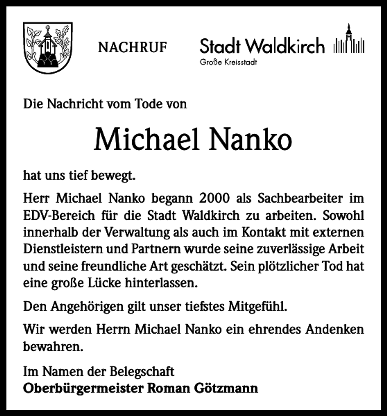 <p>NACHRUF</p><p>Die Nachricht vom Tode von</p><p>Michael Nanko<br />hat uns tief bewegt.<br />Herr Michael Nanko begann 2000 als Sachbearbeiter im<br />EDV-Bereich für die Stadt Waldkirch zu arbeiten. Sowohl<br />innerhalb der Verwaltung als auch im Kontakt mit externen<br />Dienstleistern und Partnern wurde seine zuverlässige Arbeit<br />und seine freundliche Art geschätzt. Sein plötzlicher Tod hat<br />eine große Lücke hinterlassen.<br />Den Angehörigen gilt unser tiefstes Mitgefühl.<br />Wir werden Herrn Michael Nanko ein ehrendes Andenken<br />bewahren.<br />Im Namen der Belegschaft<br />Oberbürgermeister Roman Götzmann</p>