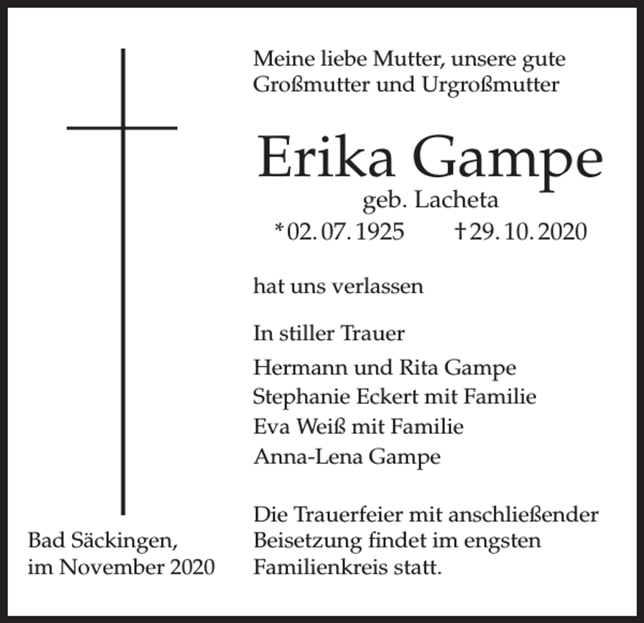 <p>Meine liebe Mutter, unsere gute<br />Großmutter und Urgroßmutter</p><p>Erika Gampe<br />geb. Lacheta<br />* 02. 07. 1925<br />† 29. 10. 2020</p><p>hat uns verlassen<br />In stiller Trauer<br />Hermann und Rita Gampe<br />Stephanie Eckert mit Familie<br />Eva Weiß mit Familie<br />Anna-Lena Gampe</p><p>Bad Säckingen,<br />im November 2020</p><p>Die Trauerfeier mit anschließender<br />Beisetzung findet im engsten<br />Familienkreis statt.</p>