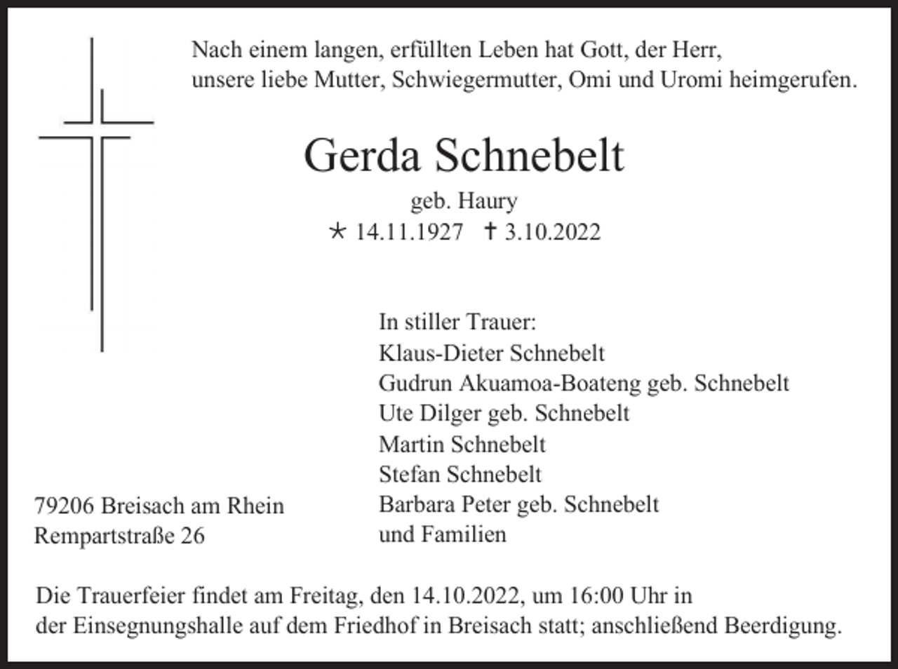 <p>Nach einem langen, erfüllten Leben hat Gott, der Herr,<br />unsere liebe Mutter, Schwiegermutter, Omi und Uromi heimgerufen.</p><p>Gerda Schnebelt<br />geb. Haury<br />14.11.1927 3.10.2022</p><p>79206 Breisach am Rhein<br />Rempartstraße 26</p><p>In stiller Trauer:<br />Klaus-Dieter Schnebelt<br />Gudrun Akuamoa-Boateng geb. Schnebelt<br />Ute Dilger geb. Schnebelt<br />Martin Schnebelt<br />Stefan Schnebelt<br />Barbara Peter geb. Schnebelt<br />und Familien</p><p>Die Trauerfeier findet am Freitag, den 14.10.2022, um 16:00 Uhr in<br />der Einsegnungshalle auf dem Friedhof in Breisach statt; anschließend Beerdigung.</p>