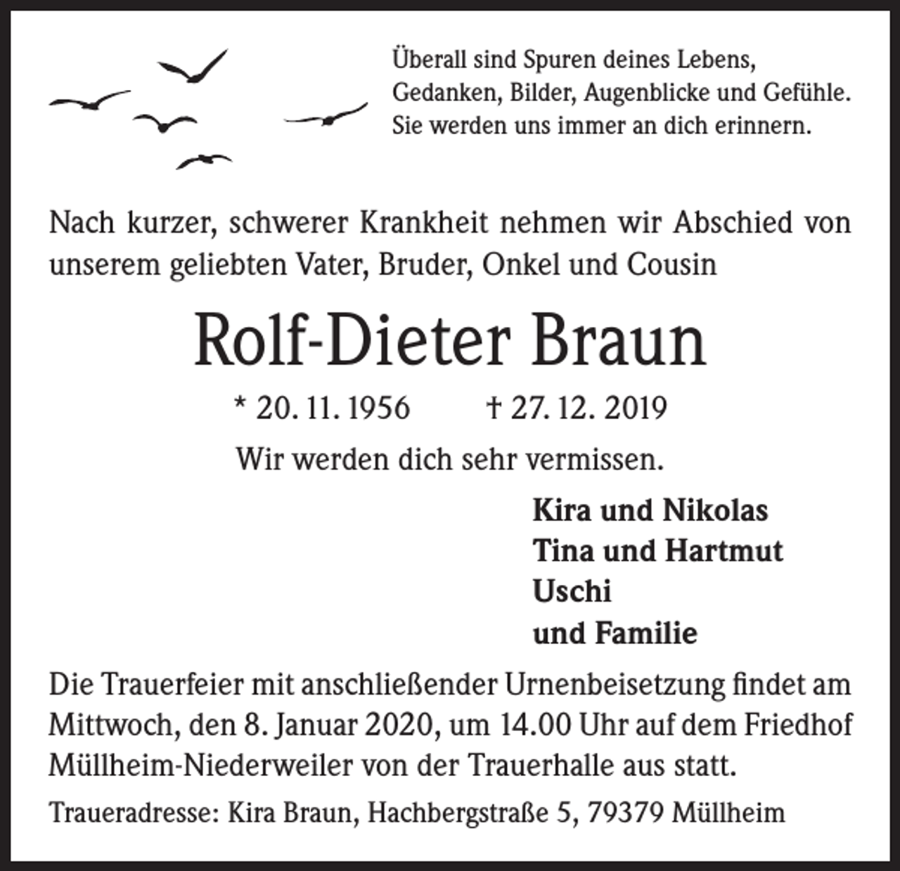 <p>Überall sind Spuren deines Lebens,<br />Gedanken, Bilder, Augenblicke und Gefühle.<br />Sie werden uns immer an dich erinnern.</p><p>Nach kurzer, schwerer Krankheit nehmen wir Abschied von<br />unserem geliebten Vater, Bruder, Onkel und Cousin</p><p>Rolf-Dieter Braun<br />* 20. 11. 1956<br />† 27. 12. 2019<br />Wir werden dich sehr vermissen.<br />Kira und Nikolas<br />Tina und Hartmut<br />Uschi<br />und Familie<br />Die Trauerfeier mit anschließender Urnenbeisetzung findet am<br />Mittwoch, den 8. Januar 2020, um 14.00 Uhr auf dem Friedhof<br />Müllheim-Niederweiler von der Trauerhalle aus statt.<br />Traueradresse: Kira Braun, Hachbergstraße 5, 79379 Müllheim</p>