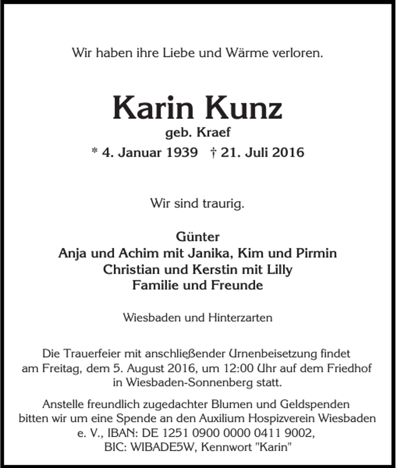 <p>Wir haben ihre Liebe und Wärme verloren.</p><p>Karin Kunz<br />geb. Kraef<br />* 4. Januar 1939 † 21. Juli 2016</p><p>Wir sind traurig.<br />Günter<br />Anja und Achim mit Janika, Kim und Pirmin<br />Christian und Kerstin mit Lilly<br />Familie und Freunde<br />Wiesbaden und Hinterzarten<br />Die Trauerfeier mit anschließender Urnenbeisetzung findet<br />am Freitag, dem 5. August 2016, um 12:00 Uhr auf dem Friedhof<br />in Wiesbaden-Sonnenberg statt.<br />Anstelle freundlich zugedachter Blumen und Geldspenden<br />bitten wir um eine Spende an den Auxilium Hospizverein Wiesbaden<br />e. V., IBAN: DE 1251 090411 9002,<br />BIC: WIBADE5W, Kennwort "Karin"</p>