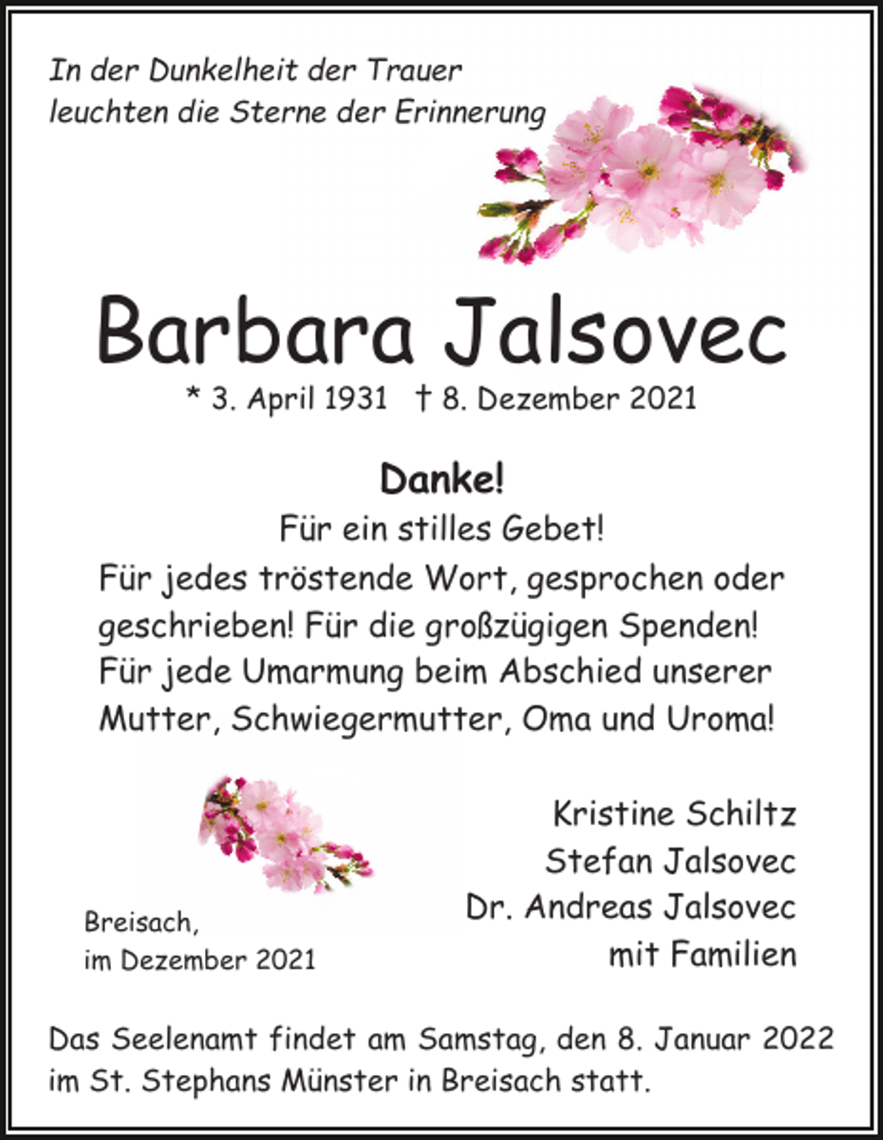 <p>In der Dunkelheit der Trauer<br />leuchten die Sterne der Erinnerung</p><p>Barbara Jalsovec<br />* 3. April 1931 † 8. Dezember 2021</p><p>Danke!</p><p>Für ein stilles Gebet!<br />Für jedes tröstende Wort, gesprochen oder<br />geschrieben! Für die großzügigen Spenden!<br />Für jede Umarmung beim Abschied unserer<br />Mutter, Schwiegermutter, Oma und Uroma!</p><p>Breisach,<br />im Dezember 2021</p><p>Kristine Schiltz<br />Stefan Jalsovec<br />Dr. Andreas Jalsovec<br />mit Familien</p><p>Das Seelenamt findet am Samstag, den 8. Januar 2022<br />im St. Stephans Münster in Breisach statt.</p>