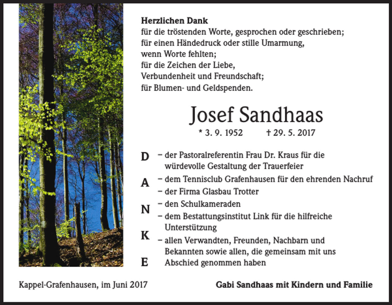 <p>Herzlichen Dank<br />für die tröstenden Worte, gesprochen oder geschrieben;<br />für einen Händedruck oder stille Umarmung,<br />wenn Worte fehlten;<br />für die Zeichen der Liebe,<br />Verbundenheit und Freundschaft;<br />für Blumen- und Geldspenden.</p><p>Josef Sandhaas<br />* 3. 9. 1952</p><p>D</p><p>† 29. 5. 2017</p><p>E</p><p>– der Pastoralreferentin Frau Dr. Kraus für die<br />würdevolle Gestaltung der Trauerfeier<br />– dem Tennisclub Grafenhausen für den ehrenden Nachruf<br />– der Firma Glasbau Trotter<br />– den Schulkameraden<br />– dem Bestattungsinstitut Link für die hilfreiche<br />Unterstützung<br />– allen Verwandten, Freunden, Nachbarn und<br />Bekannten sowie allen, die gemeinsam mit uns<br />Abschied genommen haben</p><p>Kappel-Grafenhausen, im Juni 2017</p><p>Gabi Sandhaas mit Kindern und Familie</p><p>A<br />N<br />K</p>