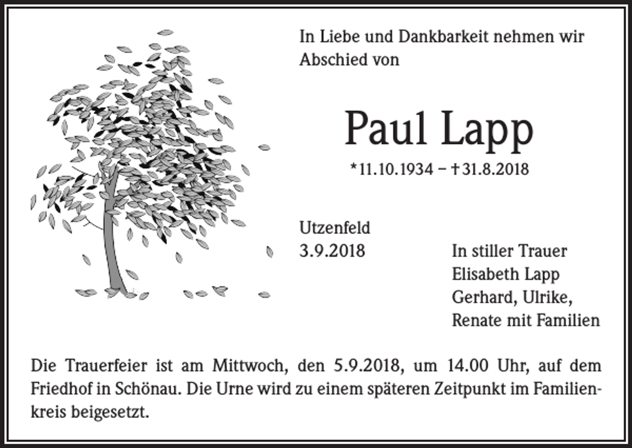 <p>In Liebe und Dankbarkeit nehmen wir<br />­A bschied von</p><p>Paul Lapp<br />*11.10.1934 – † 31.8.2018</p><p>Utzenfeld<br />3.9.2018 In stiller Trauer<br />Elisabeth Lapp<br />Gerhard, Ulrike,<br />Renate mit Familien<br />Die Trauerfeier ist am Mittwoch, den 5.9.2018, um 14.00 Uhr, auf dem<br />­Friedhof in Schönau. Die Urne wird zu einem späteren Zeitpunkt im Familienkreis beigesetzt.</p>
