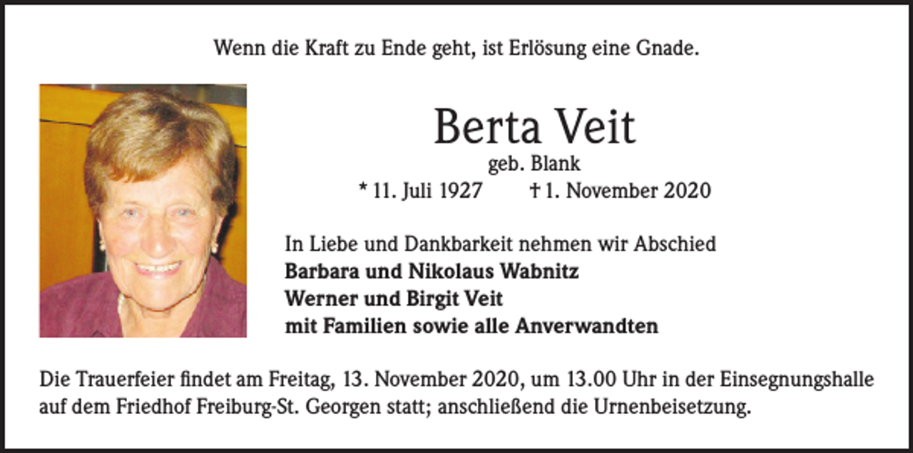 <p>Wenn die Kraft zu Ende geht, ist Erlösung eine Gnade.</p><p>Berta Veit</p><p>geb. Blank<br />* 11. Juli 1927 † 1. November 2020<br />In Liebe und Dankbarkeit nehmen wir Abschied<br />Barbara und Nikolaus Wabnitz<br />Werner und Birgit Veit<br />mit Familien sowie alle Anverwandten<br />Die Trauerfeier findet am Freitag, 13. November 2020, um 13.00 Uhr in der Einsegnungshalle<br />auf dem Friedhof Freiburg-St. Georgen statt; anschließend die Urnenbeisetzung.</p>