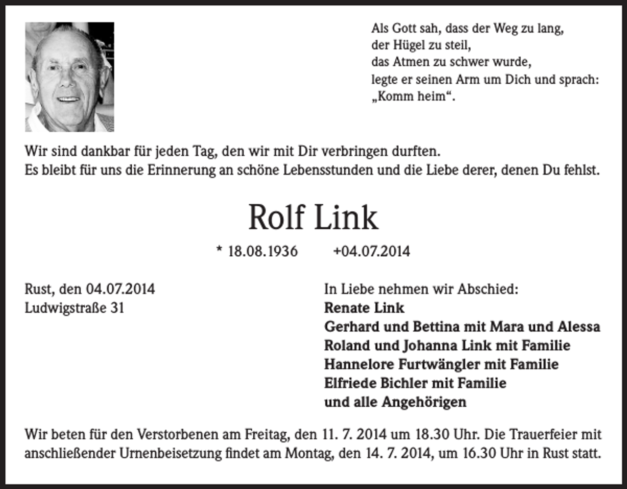 <p>Als Gott sah, dass der Weg zu lang,<br />der Hügel zu steil,<br />das Atmen zu schwer wurde,<br />legte er seinen Arm um Dich und sprach:<br />„Komm heim“.</p><p>Wir sind dankbar für jeden Tag, den wir mit Dir verbringen durften.<br />Es bleibt für uns die Erinnerung an schöne Lebensstunden und die Liebe derer, denen Du fehlst.</p><p>Rolf Link<br />* 18.08.1936<br />Rust, den 04.07.2014<br />Ludwigstraße 31</p><p>+04.07.2014<br />In Liebe nehmen wir Abschied:<br />Renate Link<br />Gerhard und Bettina mit Mara und Alessa<br />Roland und Johanna Link mit Familie<br />Hannelore Furtwängler mit Familie<br />Elfriede Bichler mit Familie<br />und alle Angehörigen</p><p>Wir beten für den Verstorbenen am Freitag, den 11. 7. 2014 um 18.30 Uhr. Die Trauerfeier mit<br />anschließender Urnenbeisetzung findet am Montag, den 14. 7. 2014, um 16.30 Uhr in Rust statt.</p>