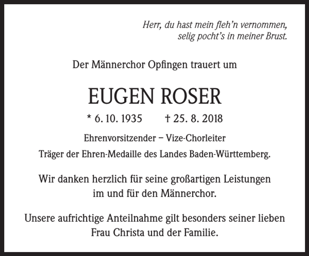 <p>Herr, du hast mein fleh’n vernommen,<br />selig pocht’s in meiner Brust.</p><p>Der Männerchor Opfingen trauert um</p><p>EUGEN ROSER<br />* 6. 10. 1935</p><p>† 25. 8. 2018</p><p>Ehrenvorsitzender – Vize-Chorleiter<br />Träger der Ehren-Medaille des Landes Baden-Württemberg.</p><p>Wir danken herzlich für seine großartigen Leistungen<br />im und für den Männerchor.<br />Unsere aufrichtige Anteilnahme gilt besonders seiner lieben<br />Frau Christa und der Familie.</p>