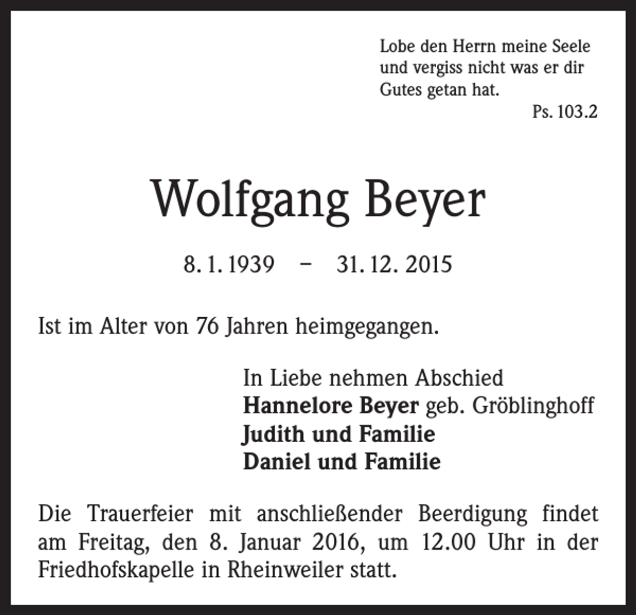 <p>Lobe den Herrn meine Seele<br />und vergiss nicht was er dir<br />Gutes getan hat.</p><p>Ps. 103.2</p><p>Wolfgang Beyer<br />8. 1. 1939 – 31. 12. 2015<br />Ist im Alter von 76 Jahren heimgegangen.<br />In Liebe nehmen Abschied<br />Hannelore Beyer geb. Gröblinghoff<br />Judith und Familie<br />Daniel und Familie<br />Die Trauerfeier mit anschließender Beerdigung findet<br />am Freitag, den 8. Januar 2016, um 12.00 Uhr in der<br />­Friedhofskapelle in Rheinweiler statt.</p>