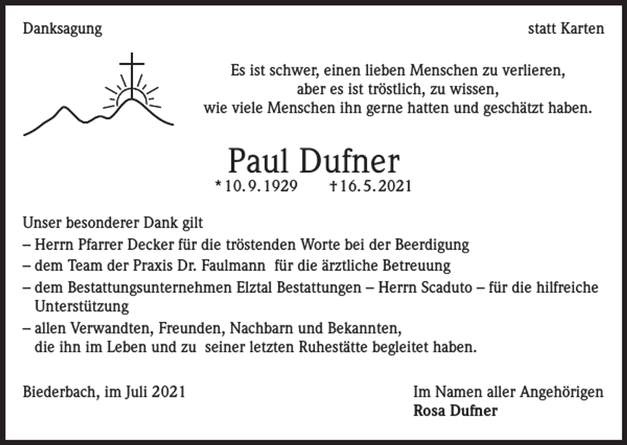 <p>Danksagung</p><p>statt Karten<br />Es ist schwer, einen lieben Menschen zu verlieren,<br />aber es ist tröstlich, zu wissen,<br />wie viele Menschen ihn gerne hatten und geschätzt haben.</p><p>Paul Dufner</p><p>* 10. 9. 1929 † 16. 5. 2021<br />Unser besonderer Dank gilt<br />– Herrn Pfarrer Decker für die tröstenden Worte bei der Beerdigung<br />– dem Team der Praxis Dr. Faulmann für die ärztliche Betreuung<br />– dem Bestattungsunternehmen Elztal Bestattungen – Herrn Scaduto – für die hilfreiche<br />Unterstützung<br />– allen Verwandten, Freunden, Nachbarn und Bekannten,<br />die ihn im Leben und zu seiner letzten Ruhestätte begleitet haben.<br />Biederbach, im Juli 2021</p><p>Im Namen aller Angehörigen<br />Rosa Dufner</p>