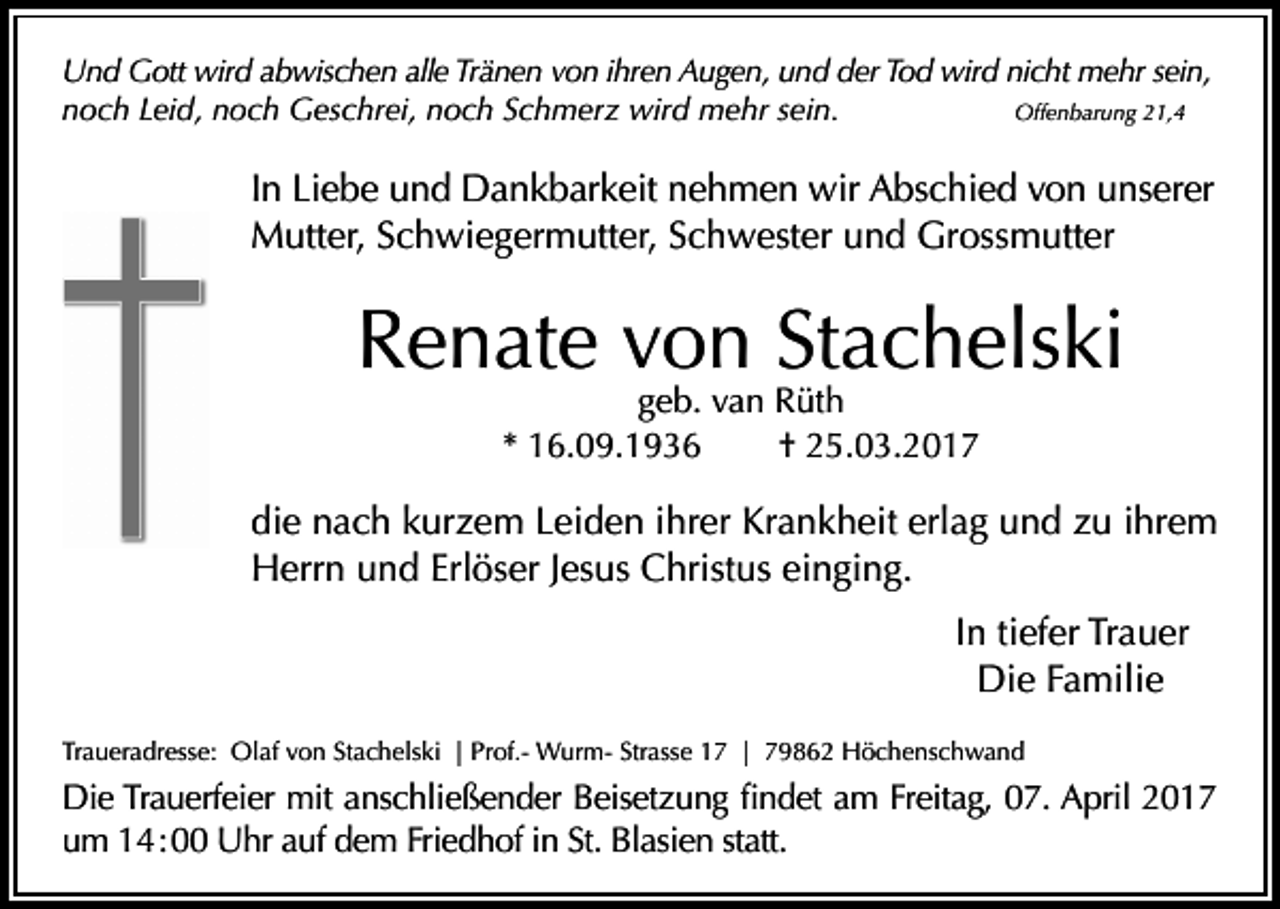 <p>Und Gott wird abwischen alle Tränen von ihren Augen, und der Tod wird nicht mehr sein,<br />Offenbarung 21,4<br />noch Leid, noch Geschrei, noch Schmerz wird mehr sein.</p><p>In Liebe und Dankbarkeit nehmen wir Abschied von unserer<br />Mutter, Schwiegermutter, Schwester und Grossmutter</p><p>Renate von Stachelski<br />geb. van Rüth<br />* 16.09.1936<br />† 25.03.2017</p><p>die nach kurzem Leiden ihrer Krankheit erlag und zu ihrem<br />Herrn und Erlöser Jesus Christus einging.<br />In tiefer Trauer<br />Die Familie<br />Traueradresse: Olaf von Stachelski | Prof.- Wurm- Strasse 17 | 79862 Höchenschwand</p><p>Die Trauerfeier mit anschließender Beisetzung findet am Freitag, 07. April 2017<br />um 14 : 00 Uhr auf dem Friedhof in St. Blasien statt.</p>