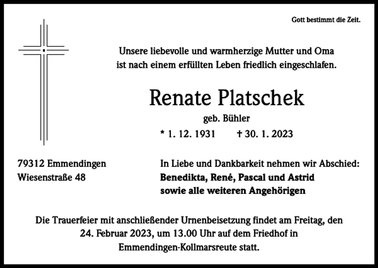 <p>Gott bestimmt die Zeit.</p><p>Unsere liebevolle und warmherzige Mutter und Oma<br />ist nach einem erfüllten Leben friedlich eingeschlafen.</p><p>Renate Platschek<br />geb. Bühler<br />* 1. 12. 1931 † 30. 1. 2023<br />79312 Emmendingen<br />In Liebe und Dankbarkeit nehmen wir Abschied:<br />Wiesenstraße 48 Benedikta, René, Pascal und Astrid<br />sowie alle weiteren Angehörigen<br />Die Trauerfeier mit anschließender Urnenbeisetzung findet am Freitag, den<br />24. Februar 2023, um 13.00 Uhr auf dem Friedhof in<br />Emmendingen-Kollmarsreute statt.</p>