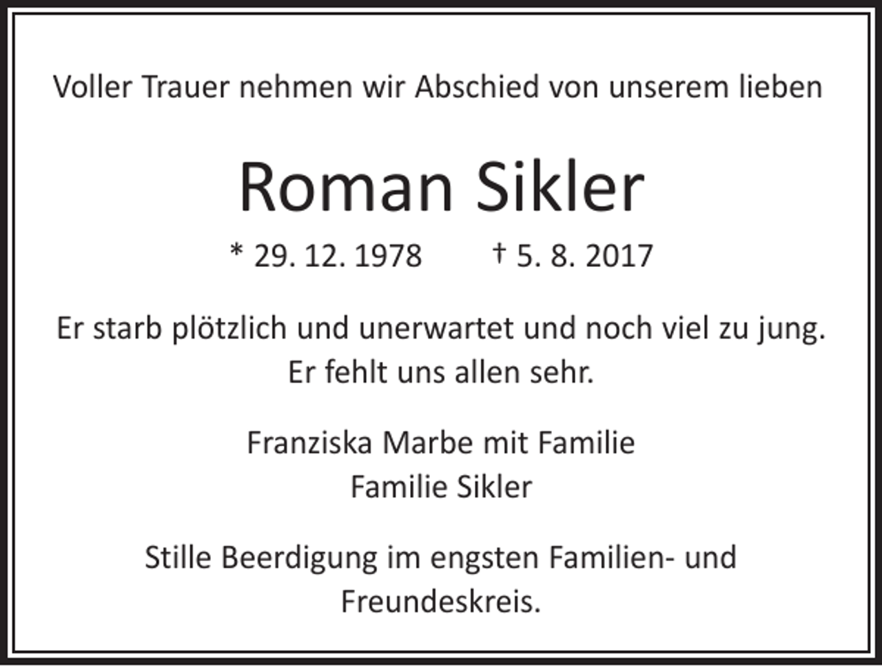 <p>Voller Trauer nehmen wir Abschied von unserem lieben</p><p>Roman Sikler</p><p>* 29. 12. 1978 † 5. 8. 2017<br />Er starb plötzlich und unerwartet und noch viel zu jung.<br />Er fehlt uns allen sehr.<br />Franziska Marbe mit Familie<br />Familie Sikler<br />Stille Beerdigung im engsten Familien- und<br />Freundeskreis.</p>