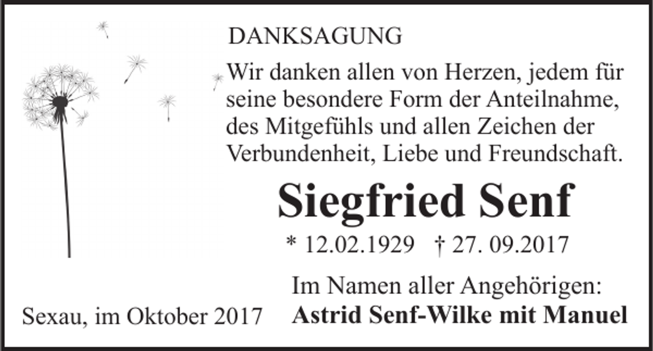<p>DDANKSAGUNG<br />A N KS A G U N G<br />Wir<br />n k e n allallen<br />e n v von<br />o n HHerzen,<br />e r z e n, jjedem<br />e d e m ffür<br />ür<br />Wird adanken<br />sseine<br />ei n e besondere<br />b es o n d er e Form<br />F or m der<br />d er Anteilnahme,<br />A nt eil n a h m e,<br />ddes<br />es Mitgefühls<br />Mit g ef ü hls uund<br />n d all<br />e n Zeichen<br />Z ei c h e n dder<br />er<br />allen<br />Ver<br />b u n d e n h eit, LiLiebe<br />e b e uund<br />n d Freundschaft.<br />Fr e u n ds c h aft.<br />Verbundenheit,</p><p>Siegfried<br />Si<br />e gf ri e d SSenf<br />e nf<br />** 112.02.1929<br />2. 0 2. 1 9 2 9 †† 227.<br />7. 009.2017<br />9. 2 0 1 7</p><p>SSexau,<br />e x a u, iim<br />m Oktober<br />O kt o b er 22</p><p>IImm Namen<br />N a m e n aller<br />all er Angehörigen:<br />A n g e h örig e n:<br />Astrid<br />Ast<br />ri d SSenf-Wilke<br />e nf- Wil k e mit<br />mit Manuel<br />M a n u el</p>