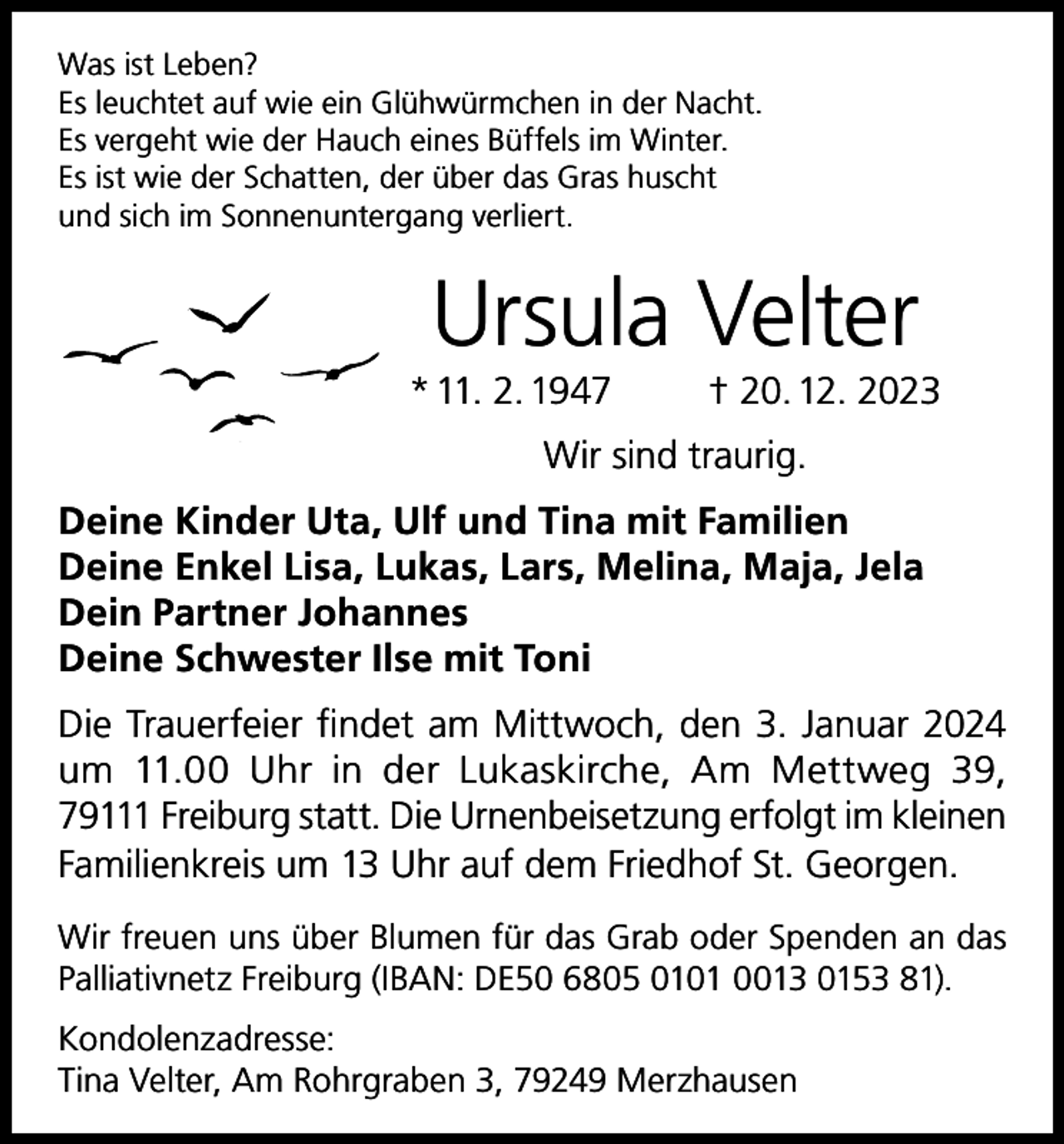 <p>Was ist Leben?<br />Es leuchtet auf wie ein Glühwürmchen in der Nacht.<br />Es vergeht wie der Hauch eines Büffels im Winter.<br />Es ist wie der Schatten, der über das Gras huscht<br />und sich im Sonnenuntergang verliert.</p><p>Ursula Velter</p><p>* 11. 2. 1947</p><p>† 20. 12. 2023</p><p>Wir sind traurig.<br />Deine Kinder Uta, Ulf und Tina mit Familien<br />Deine Enkel Lisa, Lukas, Lars, Melina, Maja, Jela<br />Dein Partner Johannes<br />Deine Schwester Ilse mit Toni<br />Die Trauerfeier findet am Mittwoch, den 3. Januar 2024<br />um 11.00 Uhr in der Lukaskirche, Am Mettweg 39,<br />79111 Freiburg statt. Die Urnenbeisetzung erfolgt im kleinen<br />Familienkreis um 13 Uhr auf dem Friedhof St. Georgen.<br />Wir freuen uns über Blumen für das Grab oder Spenden an das<br />Palliativnetz Freiburg (IBAN: DE50 6805 0101 0013 0153 81).<br />Kondolenzadresse:<br />Tina Velter, Am Rohrgraben 3, 79249 Merzhausen</p>
