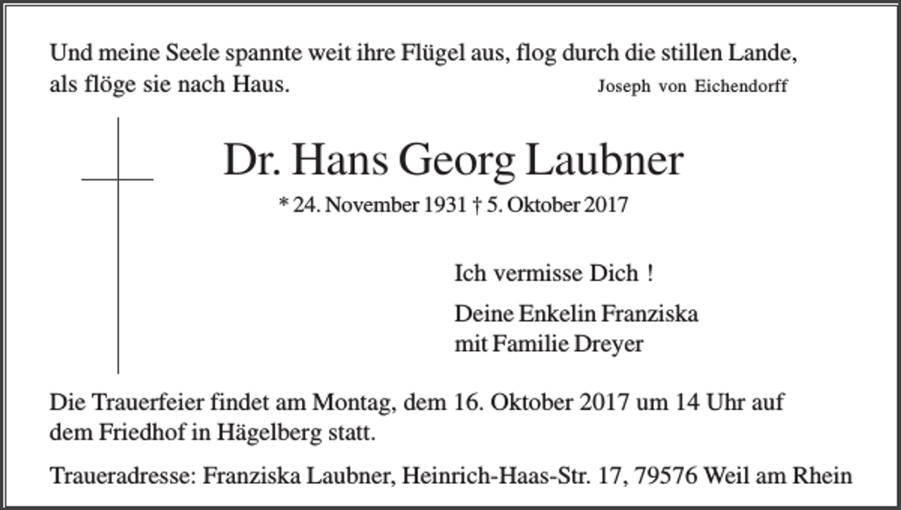 <p>Und meine Seele spannte weit ihre Flügel aus, flog durch die stillen Lande,<br />Joseph von Eichendorff<br />als flöge sie nach Haus.</p><p>Dr. Hans Georg Laubner<br />* 24. November 1931 † 5. Oktober 2017</p><p>Ich vermisse Dich !<br />Deine Enkelin Franziska<br />mit Familie Dreyer<br />Die Trauerfeier findet am Montag, dem 16. Oktober 2017 um 14 Uhr auf<br />dem Friedhof in Hägelberg statt.<br />Traueradresse: Franziska Laubner, Heinrich-Haas-Str. 17, 79576 Weil am Rhein</p>