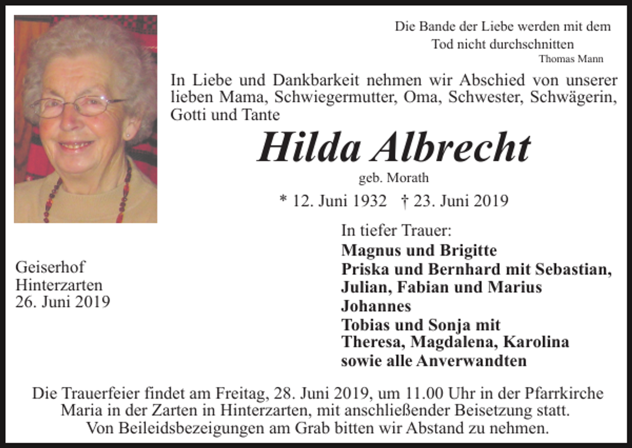 <p>Die Bande der Liebe werden mit dem<br />Tod nicht durchschnitten<br />Thomas Mann</p><p>In Liebe und Dankbarkeit nehmen wir Abschied von unserer<br />lieben Mama, Schwiegermutter, Oma, Schwester, Schwägerin,<br />Gotti und Tante</p><p>Hilda Albrecht<br />geb. Morath</p><p>* 12. Juni 1932 † 23. Juni 2019</p><p>Geiserhof<br />Hinterzarten<br />26. Juni 2019</p><p>In tiefer Trauer:<br />Magnus und Brigitte<br />Priska und Bernhard mit Sebastian,<br />Julian, Fabian und Marius<br />Johannes<br />Tobias und Sonja mit<br />Theresa, Magdalena, Karolina<br />sowie alle Anverwandten</p><p>Die Trauerfeier findet am Freitag, 28. Juni 2019, um 11.00 Uhr in der Pfarrkirche<br />Maria in der Zarten in Hinterzarten, mit anschließender Beisetzung statt.<br />Von Beileidsbezeigungen am Grab bitten wir Abstand zu nehmen.</p>