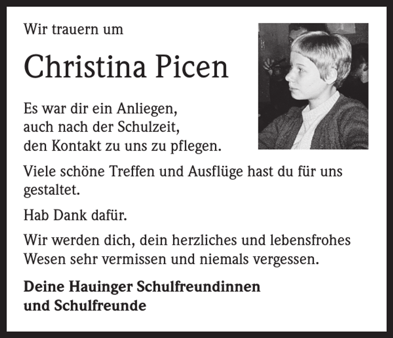 <p>Wir trauern um</p><p>Christina Picen<br />Es war dir ein Anliegen,<br />auch nach der Schulzeit,<br />den Kontakt zu uns zu pflegen.<br />Viele schöne Treffen und Ausflüge hast du für uns<br />gestaltet.<br />Hab Dank dafür.<br />Wir werden dich, dein herzliches und lebensfrohes<br />Wesen sehr vermissen und niemals vergessen.<br />Deine Hauinger Schulfreundinnen<br />und Schulfreunde</p>