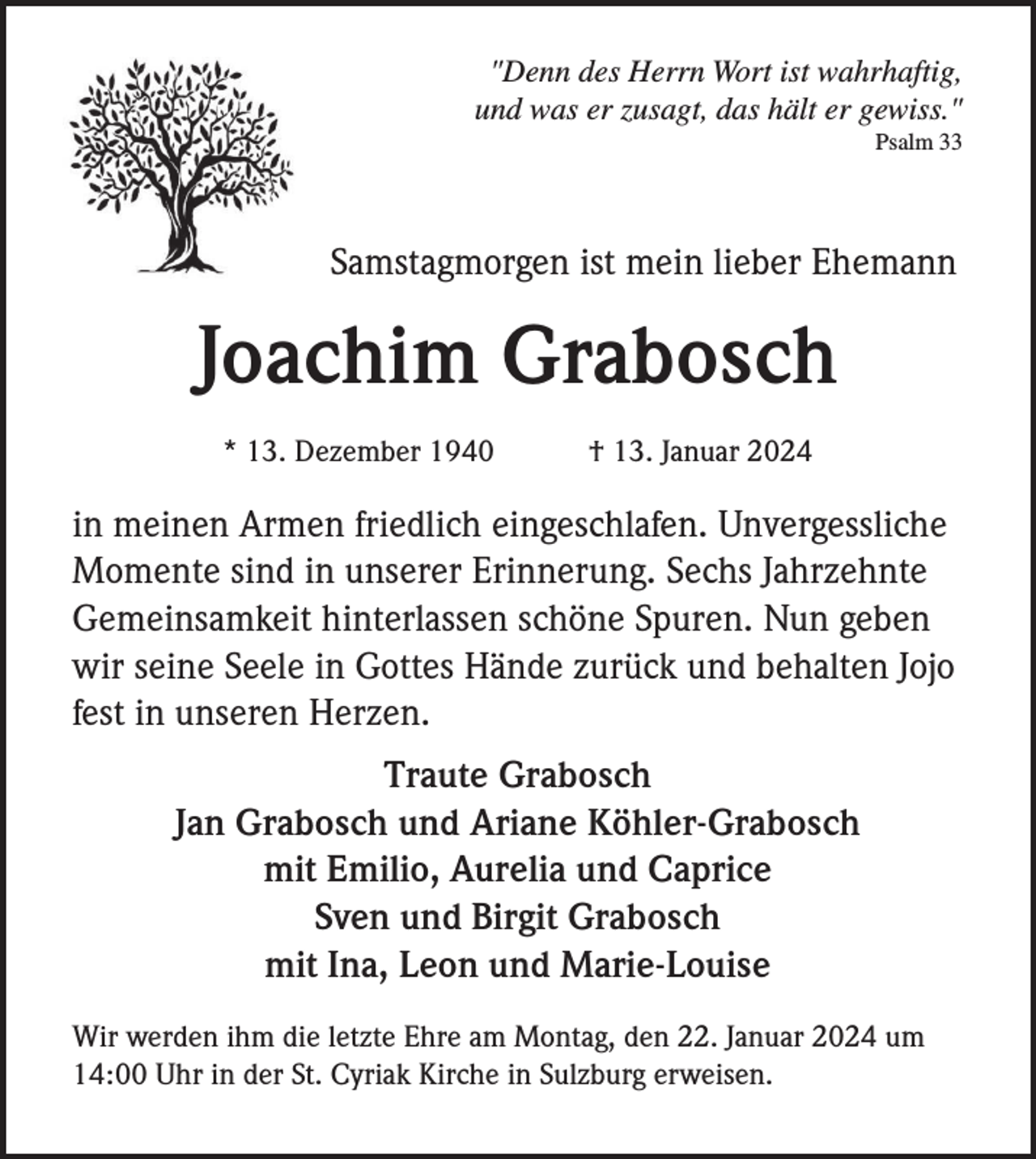 <p>"Denn des Herrn Wort ist wahrhaftig,<br />und was er zusagt, das hält er gewiss."<br />Psalm 33</p><p>Samstagmorgen ist mein lieber Ehemann</p><p>Joachim Grabosch<br />* 13. Dezember 1940</p><p>† 13. Januar 2024</p><p>in meinen Armen friedlich eingeschlafen. Unvergessliche<br />Momente sind in unserer Erinnerung. Sechs Jahrzehnte<br />Gemeinsamkeit hinterlassen schöne Spuren. Nun geben<br />wir seine Seele in Gottes Hände zurück und behalten Jojo<br />fest in unseren Herzen.<br />Traute Grabosch<br />Jan Grabosch und Ariane Köhler-Grabosch<br />mit Emilio, Aurelia und Caprice<br />Sven und Birgit Grabosch<br />mit Ina, Leon und Marie-Louise<br />Wir werden ihm die letzte Ehre am Montag, den 22. Januar 2024 um<br />14:00 Uhr in der St. Cyriak Kirche in Sulzburg erweisen.</p>