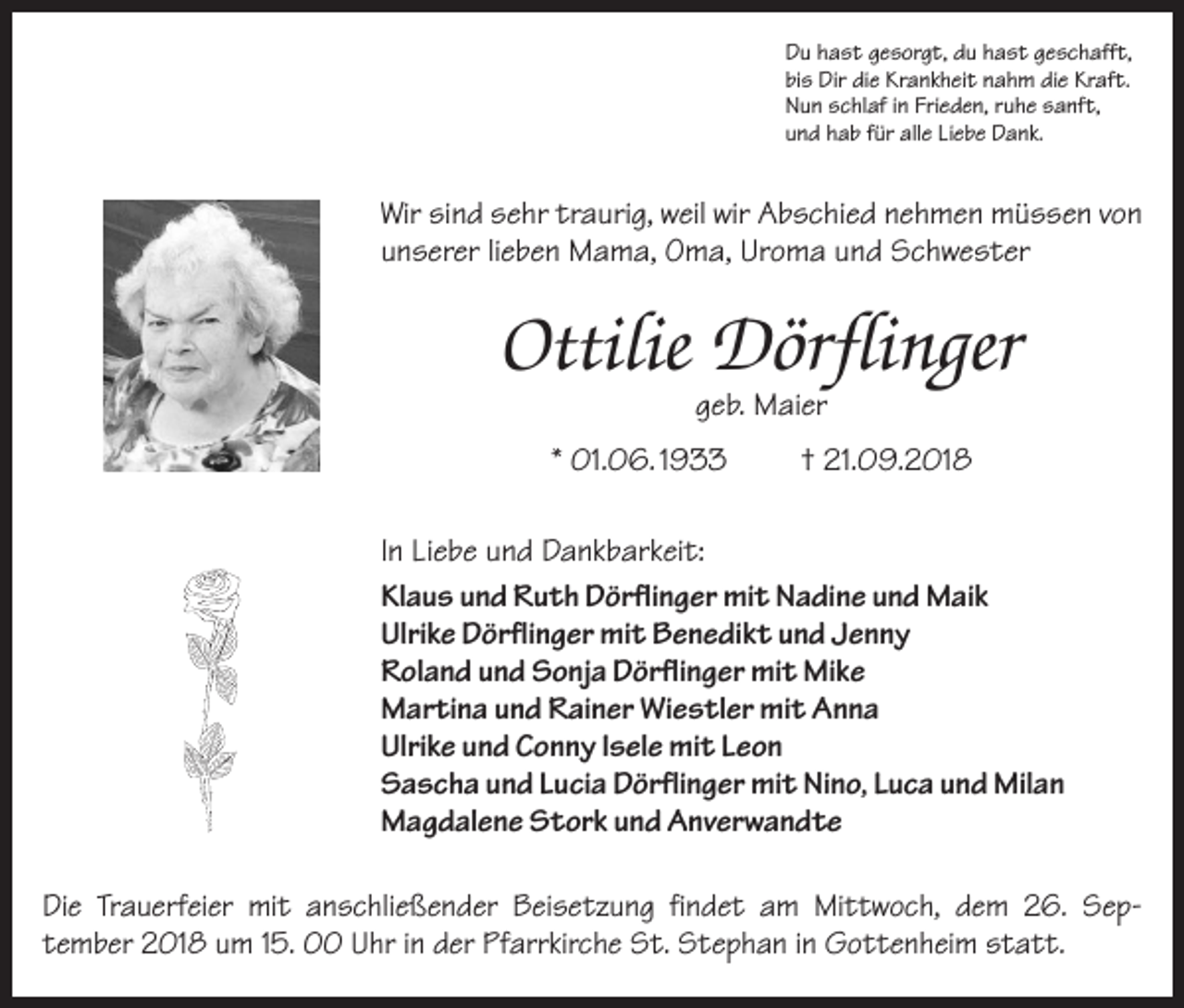 <p>Du hast gesorgt, du hast geschafft,<br />bis Dir die Krankheit nahm die Kraft.<br />Nun schlaf in Frieden, ruhe sanft,<br />und hab für alle Liebe Dank.</p><p>Wir sind sehr traurig, weil wir Abschied nehmen müssen von<br />unserer lieben Mama, Oma, Uroma und Schwester</p><p>Ottilie Dörflinger<br />geb. Maier</p><p>* 01.06. 1933</p><p>† 21.09.2018</p><p>In Liebe und Dankbarkeit:<br />Klaus und Ruth Dörflinger mit Nadine und Maik<br />Ulrike Dörflinger mit Benedikt und Jenny<br />Roland und Sonja Dörflinger mit Mike<br />Martina und Rainer Wiestler mit Anna<br />Ulrike und Conny Isele mit Leon<br />Sascha und Lucia Dörflinger mit Nino, Luca und Milan<br />Magdalene Stork und Anverwandte<br />Die Trauerfeier mit anschließender Beisetzung findet am Mittwoch, dem 26. Sep­<br />tember 2018 um 15. 00 Uhr in der Pfarrkirche St. Stephan in Gottenheim statt.</p>