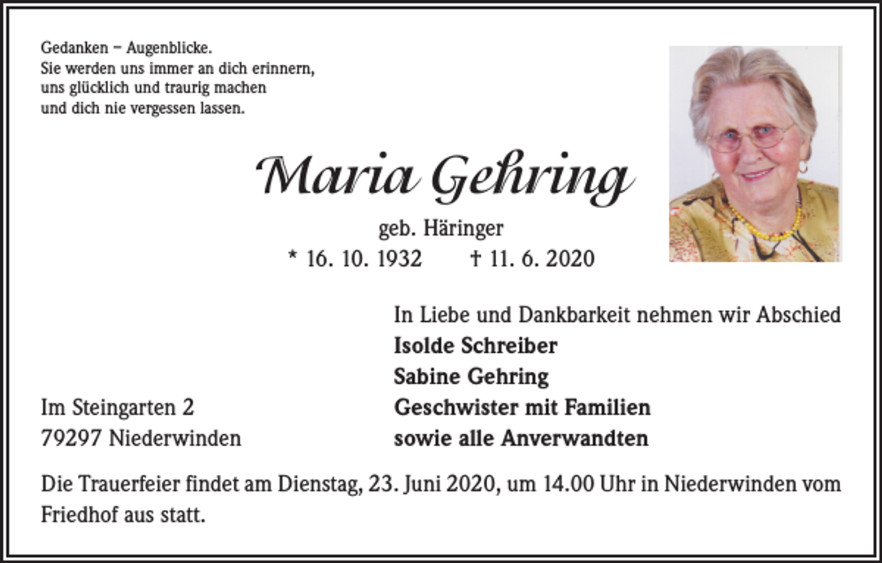 <p>Gedanken – Augenblicke.<br />Sie werden uns immer an dich erinnern,<br />uns glücklich und traurig machen<br />und dich nie vergessen lassen.</p><p>Maria Gehring<br />geb. Häringer<br />* 16. 10. 1932 † 11. 6. 2020</p><p>Im Steingarten 2<br />79297 Niederwinden</p><p>In Liebe und Dankbarkeit nehmen wir Abschied<br />Isolde Schreiber<br />Sabine Gehring<br />Geschwister mit Familien<br />sowie alle Anverwandten</p><p>Die Trauerfeier findet am Dienstag, 23. Juni 2020, um 14.00 Uhr in Niederwinden vom<br />Friedhof aus statt.</p>
