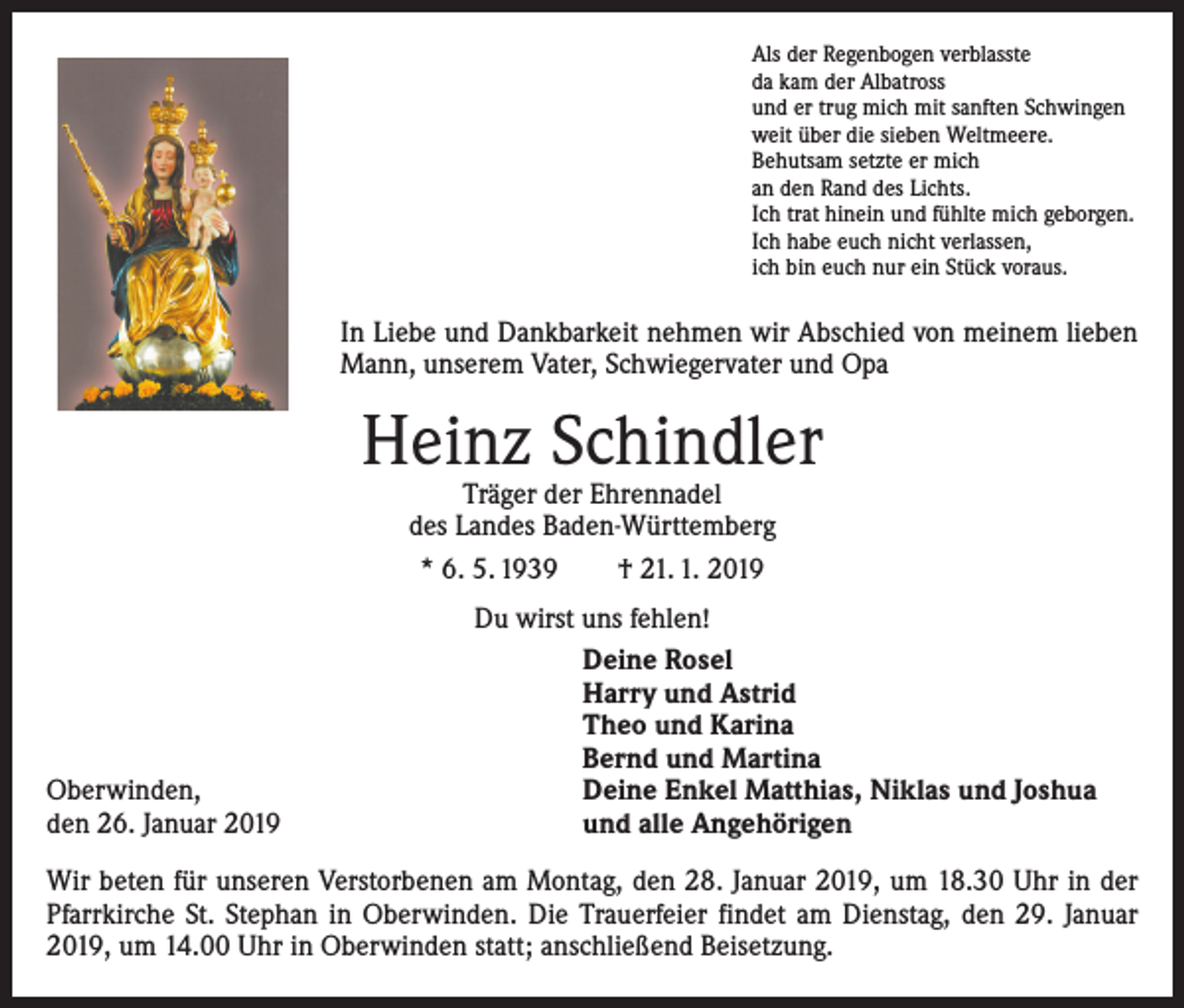 <p>Als der Regenbogen verblasste<br />da kam der Albatross<br />und er trug mich mit sanften Schwingen<br />weit über die sieben Weltmeere.<br />Behutsam setzte er mich<br />an den Rand des Lichts.<br />Ich trat hinein und fühlte mich geborgen.<br />Ich habe euch nicht verlassen,<br />ich bin euch nur ein Stück voraus.</p><p>In Liebe und Dankbarkeit nehmen wir Abschied von meinem lieben<br />Mann, unserem Vater, Schwiegervater und Opa</p><p>Heinz Schindler<br />Träger der Ehrennadel<br />des Landes Baden-Württemberg<br />* 6. 5. 1939 † 21. 1. 2019</p><p>Oberwinden,<br />den 26. Januar 2019</p><p>Du wirst uns fehlen!<br />Deine Rosel<br />Harry und Astrid<br />Theo und Karina<br />Bernd und Martina<br />Deine Enkel Matthias, Niklas und Joshua<br />und alle Angehörigen</p><p>Wir beten für unseren Verstorbenen am Montag, den 28. Januar 2019, um 18.30 Uhr in der<br />Pfarrkirche St. Stephan in Oberwinden. Die Trauerfeier findet am Dienstag, den 29. Januar<br />2019, um 14.00 Uhr in Oberwinden statt; anschließend Beisetzung.</p>