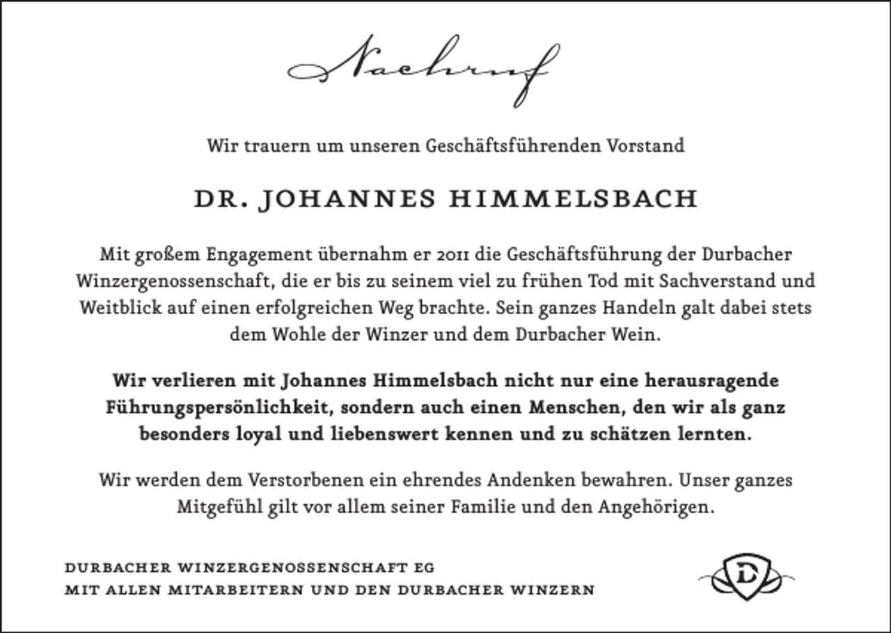 <p>Nachruf<br />Wir trauern um unseren Geschäftsführenden Vorstand</p><p>dr. johannes himmelsbach<br />Mit großem Engagement übernahm er 2011 die Geschäftsführung der Durbacher<br />Winzergenossenschaft, die er bis zu seinem viel zu frühen Tod mit Sachverstand und<br />Weitblick auf einen erfolgreichen Weg brachte. Sein ganzes Handeln galt dabei stets<br />dem Wohle der Winzer und dem Durbacher Wein.<br />Wir verlieren mit Johannes Himmelsbach nicht nur eine herausragende<br />Führungspersönlichkeit, sondern auch einen Menschen, den wir als ganz<br />besonders loyal und liebenswert kennen und zu schätzen lernten.<br />Wir werden dem Verstorbenen ein ehrendes Andenken bewahren. Unser ganzes<br />Mitgefühl gilt vor allem seiner Familie und den Angehörigen.</p><p>durbacher winzergenossenschaft eg<br />mit allen mitarbeitern und den durbacher winzern</p>