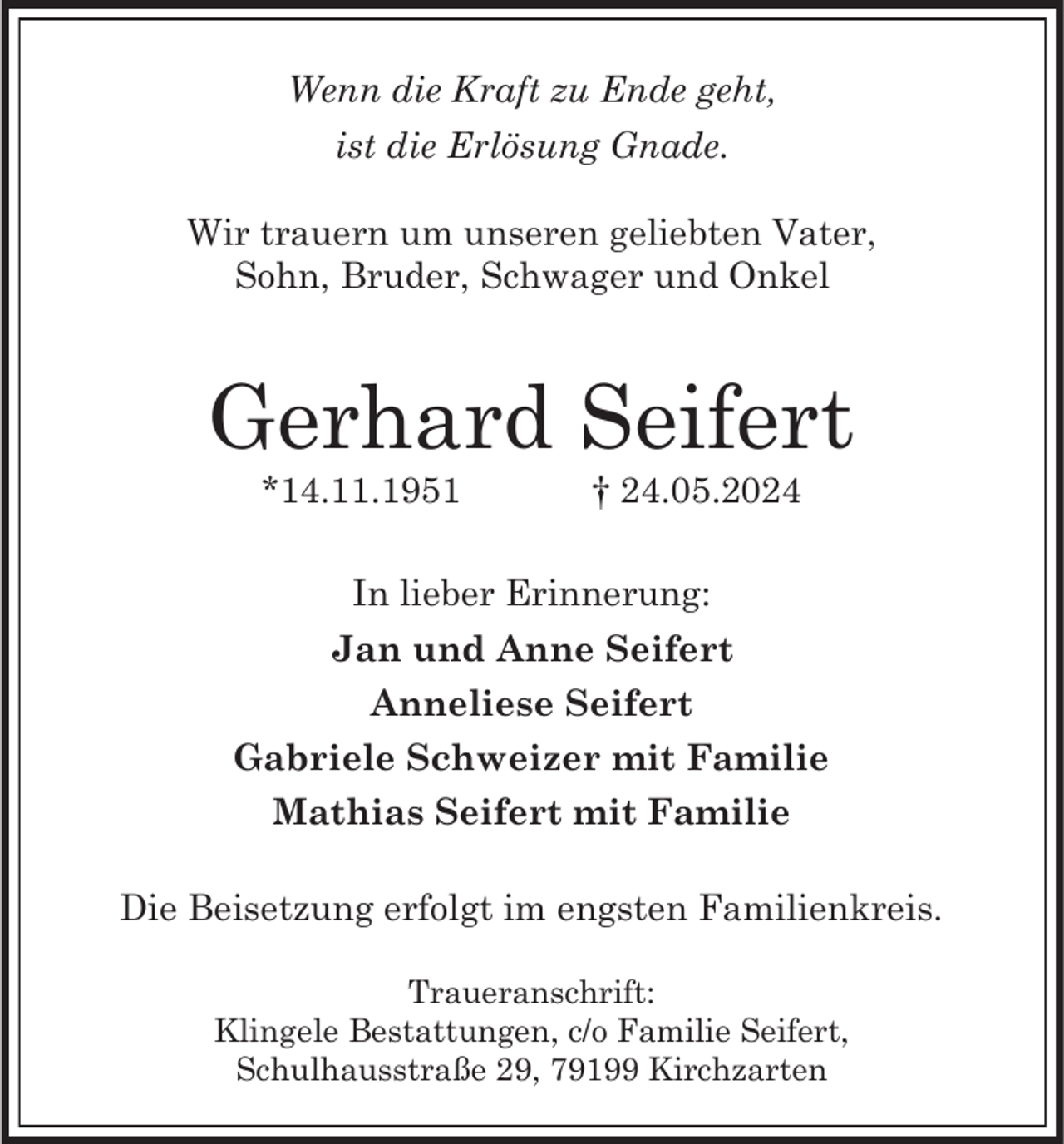 <p>Wenn die Kraft zu Ende geht,<br />ist die Erlösung Gnade.<br />Wir trauern um unseren geliebten Vater,<br />Sohn, Bruder, Schwager und Onkel</p><p>Gerhard Seifert<br />*14.11.1951</p><p>† 24.05.2024</p><p>In lieber Erinnerung:<br />Jan und Anne Seifert<br />Anneliese Seifert<br />Gabriele Schweizer mit Familie<br />Mathias Seifert mit Familie<br />Die Beisetzung erfolgt im engsten Familienkreis.<br />Traueranschrift:<br />Klingele Bestattungen, c/o Familie Seifert,<br />Schulhausstraße 29, 79199 Kirchzarten</p>