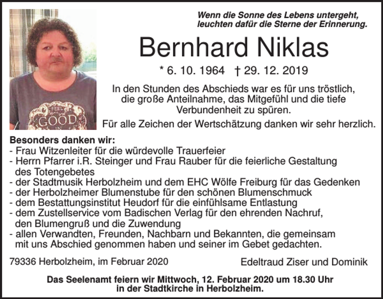 <p>Wenn die Sonne des Lebens untergeht,<br />leuchten dafür die Sterne der Erinnerung.</p><p>Bernhard Niklas<br />* 6. 10. 1964 † 29. 12. 2019<br />In den Stunden des Abschieds war es für uns tröstlich,<br />die große Anteilnahme, das Mitgefühl und die tiefe<br />Verbundenheit zu spüren.<br />Für alle Zeichen der Wertschätzung danken wir sehr herzlich.<br />Besonders danken wir:</p><p>- Frau Witzenleiter für die würdevolle Trauerfeier<br />- Herrn Pfarrer i.R. Steinger und Frau Rauber für die feierliche Gestaltung<br />des Totengebetes<br />- der Stadtmusik Herbolzheim und dem EHC Wölfe Freiburg für das Gedenken<br />- der Herbolzheimer Blumenstube für den schönen Blumenschmuck<br />- dem Bestattungsinstitut Heudorf für die einfühlsame Entlastung<br />- dem Zustellservice vom Badischen Verlag für den ehrenden Nachruf,<br />den Blumengruß und die Zuwendung<br />- allen Verwandten, Freunden, Nachbarn und Bekannten, die gemeinsam<br />mit uns Abschied genommen haben und seiner im Gebet gedachten.<br />79336 Herbolzheim, im Februar 2020</p><p>Edeltraud Ziser und Dominik</p><p>Das Seelenamt feiern wir Mittwoch, 12. Februar 2020 um 18.30 Uhr<br />in der Stadtkirche in Herbolzheim.</p>