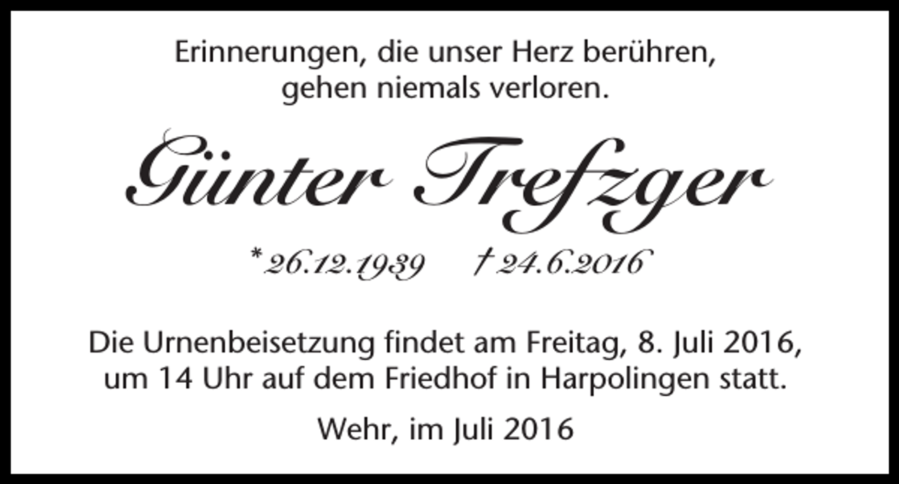 <p>Erinnerungen, die unser Herz berühren,<br />gehen niemals verloren.</p><p>Günter Trefzger<br />* 26.12.1939</p><p>† 24.6.2016</p><p>Die Urnenbeisetzung findet am Freitag, 8. Juli 2016,<br />um 14 Uhr auf dem Friedhof in Harpolingen statt.<br />Wehr, im Juli 2016</p>