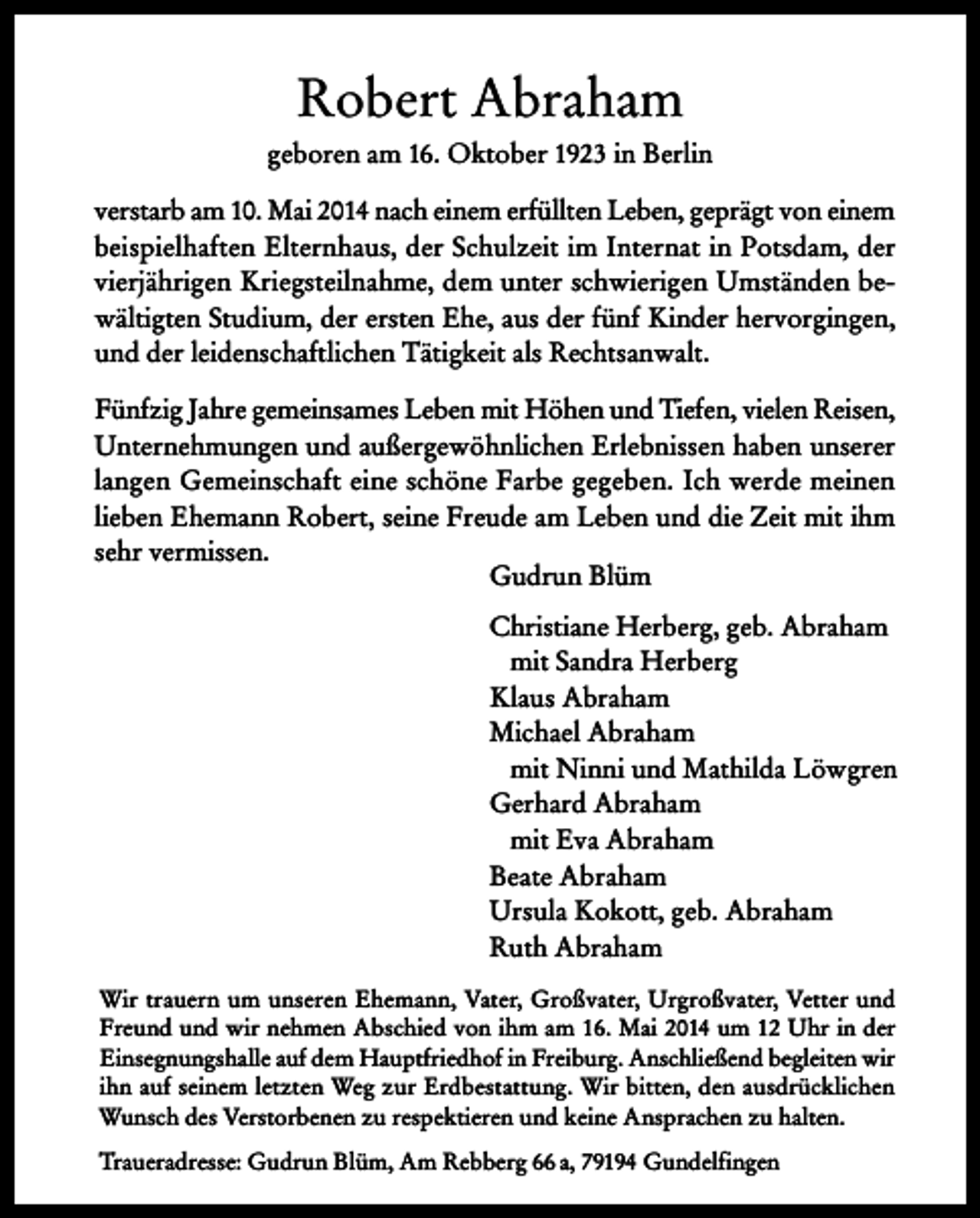 <p>Robert Abraham<br />geboren am 16. Oktober 1923 in Berlin<br />verstarb am 10. Mai 2014 nach einem erfüllten Leben, geprägt von einem<br />beispielhaften Elternhaus, der Schulzeit im Internat in Potsdam, der<br />vierjährigen Kriegsteilnahme, dem unter schwierigen Umständen bewältigten Studium, der ersten Ehe, aus der fünf Kinder hervorgingen,<br />und der leidenschaftlichen Tätigkeit als Rechtsanwalt.<br />Fünfzig Jahre gemeinsames Leben mit Höhen und Tiefen, vielen Reisen,<br />Unternehmungen und außergewöhnlichen Erlebnissen haben unserer<br />langen Gemeinschaft eine schöne Farbe gegeben. Ich werde meinen<br />lieben Ehemann Robert, seine Freude am Leben und die Zeit mit ihm<br />sehr vermissen.<br />Gudrun Blüm<br />Christiane Herberg, geb. Abraham<br />mit Sandra Herberg<br />Klaus Abraham<br />Michael Abraham<br />mit Ninni und Mathilda Löwgren<br />Gerhard Abraham<br />mit Eva Abraham<br />Beate Abraham<br />Ursula Kokott, geb. Abraham<br />Ruth Abraham<br />Wir trauern um unseren Ehemann, Vater, Großvater, Urgroßvater, Vetter und<br />Freund und wir nehmen Abschied von ihm am 16. Mai 2014 um 12 Uhr in der<br />Einsegnungshalle auf dem Hauptfriedhof in Freiburg. Anschließend begleiten wir<br />ihn auf seinem letzten Weg zur Erdbestattung. Wir bitten, den ausdrücklichen<br />Wunsch des Verstorbenen zu respektieren und keine Ansprachen zu halten.<br />Traueradresse: Gudrun Blüm, Am Rebberg 66 a, 79194 Gundelfingen</p>