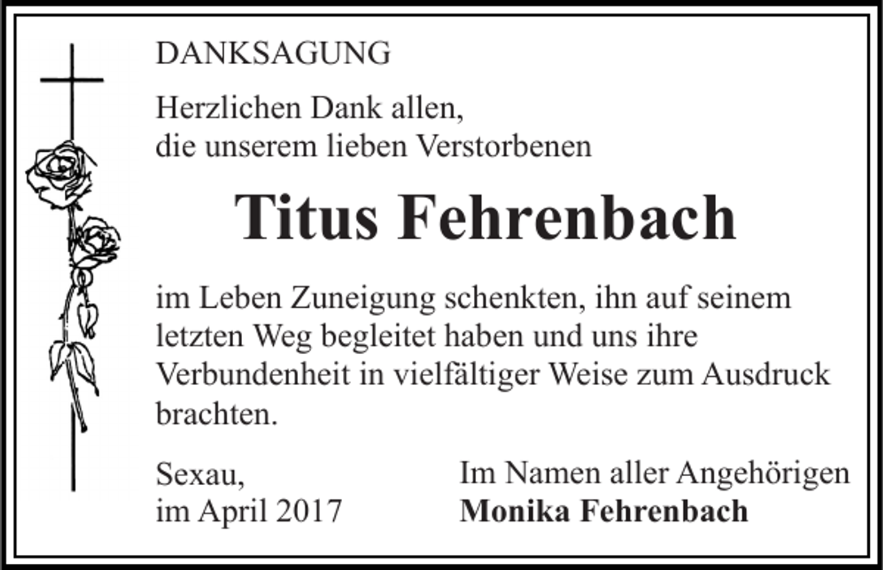 <p>DANKSAGUNG<br />Herzlichen Dank allen,<br />die unserem lieben Verstorbenen</p><p>Titus Fehrenbach<br />im Leben Zuneigung schenkten, ihn auf seinem<br />letzten Weg begleitet haben und uns ihre<br />Verbundenheit in vielfältiger Weise zum Ausdruck<br />brachten.<br />Sexau,<br />im April 2017</p><p>Im Namen aller Angehörigen<br />Monika Fehrenbach</p>