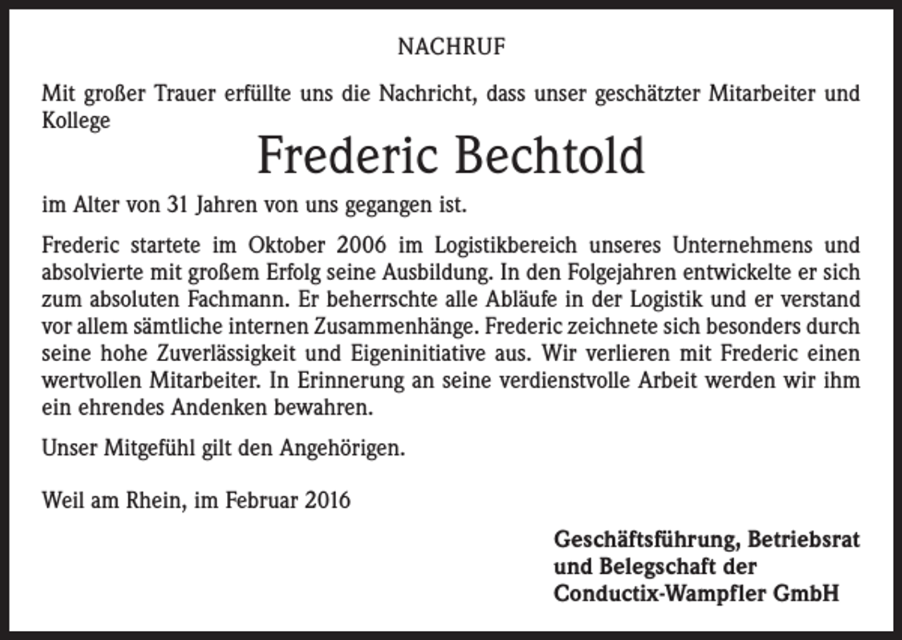 <p>NACHRUF<br />Mit großer Trauer erfüllte uns die Nachricht, dass unser geschätzter Mitarbeiter und<br />Kollege</p><p>Frederic Bechtold</p><p>im Alter von 31 Jahren von uns gegangen ist.<br />Frederic startete im Oktober 2006 im Logistikbereich unseres Unternehmens und<br />absolvierte mit großem Erfolg seine Ausbildung. In den Folgejahren entwickelte er sich<br />zum absoluten Fachmann. Er beherrschte alle Abläufe in der Logistik und er verstand<br />vor allem sämtliche internen Zusammenhänge. Frederic zeichnete sich besonders durch<br />seine hohe Zuverlässigkeit und Eigeninitiative aus. Wir verlieren mit Frederic einen<br />wertvollen Mitarbeiter. In Erinnerung an seine verdienstvolle Arbeit werden wir ihm<br />ein ehrendes Andenken bewahren.<br />Unser Mitgefühl gilt den Angehörigen.<br />Weil am Rhein, im Februar 2016<br />Geschäftsführung, Betriebsrat<br />und Belegschaft der<br />Conductix-Wampfler GmbH</p>