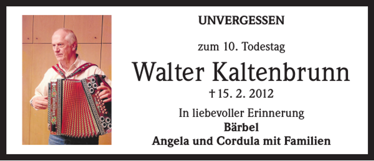 <p>UNVERGESSEN<br />zum 10. Todestag</p><p>Walter Kaltenbrunn<br />† 15. 2. 2012<br />In liebevoller Erinnerung<br />Bärbel<br />Angela und Cordula mit Familien</p>