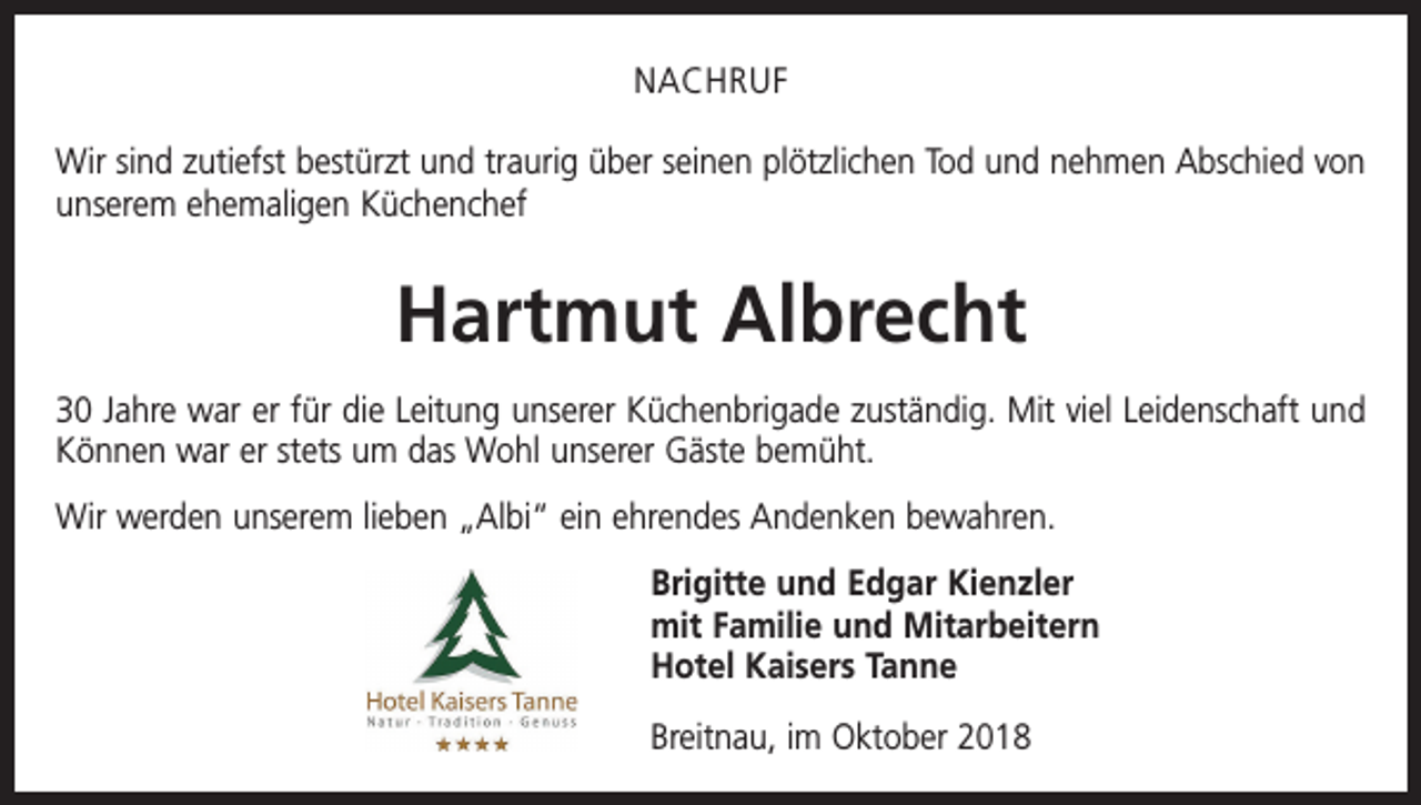 <p>NACHRUF<br />Wir sind zutiefst bestürzt und traurig über seinen plötz­lichen Tod und nehmen Abschied von<br />unserem ehemaligen Küchenchef</p><p>Hartmut Albrecht<br />30 Jahre war er für die Leitung unserer Küchenbrigade zuständig. Mit viel Leidenschaft und<br />Können war er stets um das Wohl unserer Gäste bemüht.<br />Wir werden unserem lieben „Albi“ ein ehrendes Andenken bewahren.<br />Brigitte und Edgar Kienzler<br />mit Familie und Mitarbeitern<br />Hotel Kaisers Tanne<br />Breitnau, im Oktober 2018</p>