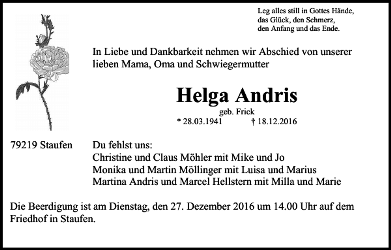 <p>Leg alles still in Gottes Hände,<br />das Glück, den Schmerz,<br />den Anfang und das Ende.</p><p>In Liebe und Dankbarkeit nehmen wir Abschied von unserer<br />lieben Mama, Oma und Schwiegermutter</p><p>Helga Andris<br />geb. Frick<br />* 28.03.1941<br />† 18.12.2016</p><p>79219 Staufen</p><p>Du fehlst uns:<br />Christine und Claus Möhler mit Mike und Jo<br />Monika und Martin Möllinger mit Luisa und Marius<br />Martina Andris und Marcel Hellstern mit Milla und Marie</p><p>Die Beerdigung ist am Dienstag, den 27. Dezember 2016 um 14.00 Uhr auf dem<br />Friedhof in Staufen.</p>