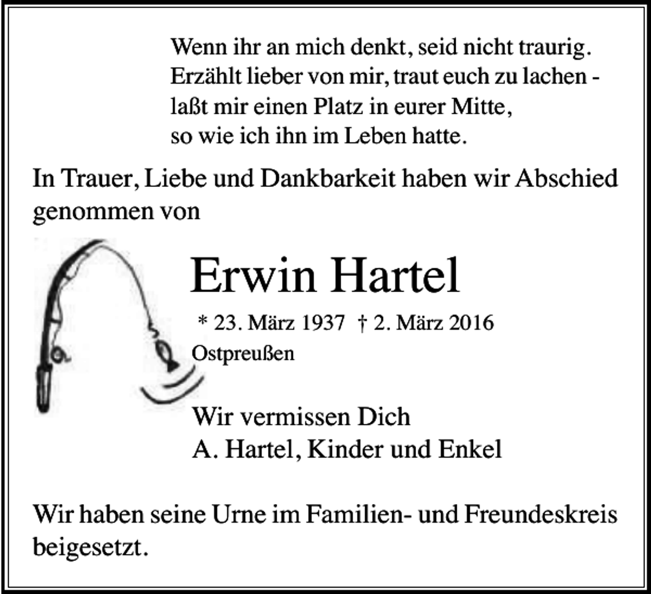<p>Wenn ihr an mich denkt, seid nicht traurig.<br />Erzählt lieber von mir, traut euch zu lachen laßt mir einen Platz in eurer Mitte,<br />so wie ich ihn im Leben hatte.</p><p>In Trauer, Liebe und Dankbarkeit haben wir Abschied<br />genommen von</p><p>Erwin Hartel<br />* 23. März 1937 † 2. März 2016<br />Ostpreußen</p><p>Wir vermissen Dich<br />A. Hartel, Kinder und Enkel<br />Wir haben seine Urne im Familien- und Freundeskreis<br />beigesetzt.</p>