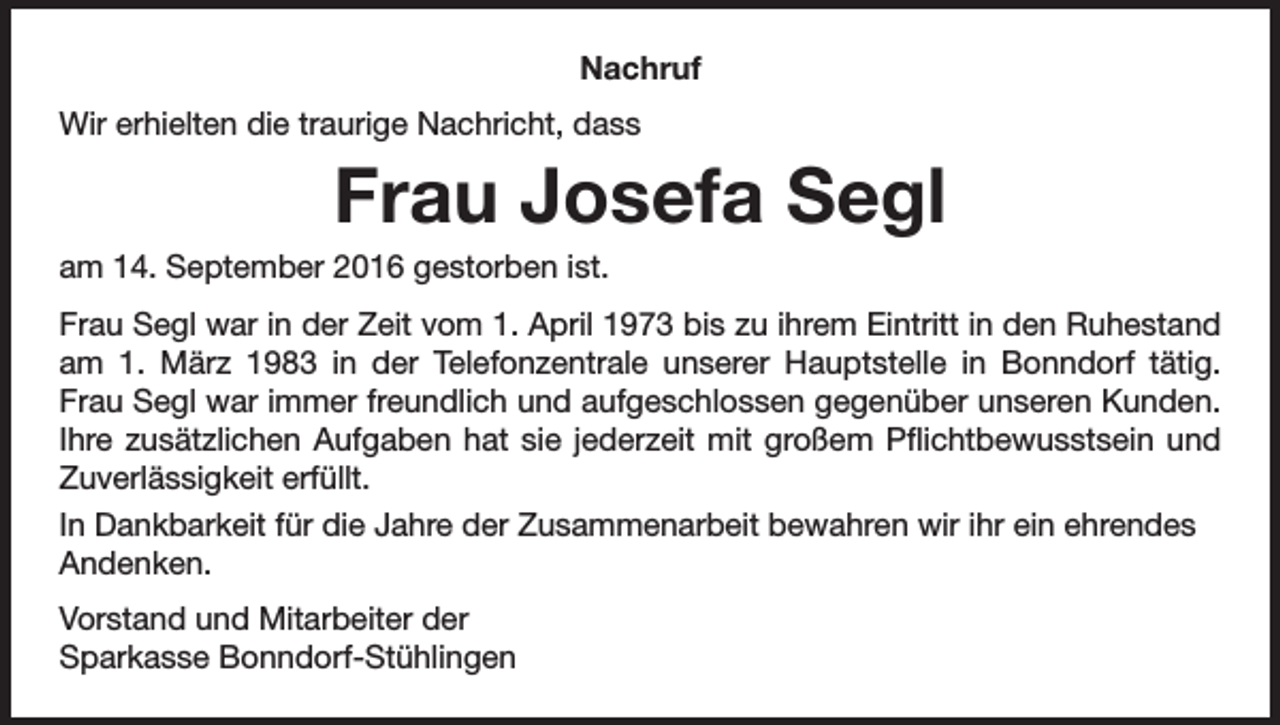 <p>Nachruf<br />Wir erhielten die traurige Nachricht, dass</p><p>Frau Josefa Segl<br />am 14. September 2016 gestorben ist.<br />Frau Segl war in der Zeit vom 1. April 1973 bis zu ihrem Eintritt in den Ruhestand<br />am 1. März 1983 in der Telefonzentrale unserer Hauptstelle in Bonndorf tätig.<br />Frau Segl war immer freundlich und aufgeschlossen gegenüber unseren Kunden.<br />Ihre zusätzlichen Aufgaben hat sie jederzeit mit großem Pflichtbewusstsein und<br />Zuverlässigkeit erfüllt.<br />In Dankbarkeit für die Jahre der Zusammenarbeit bewahren wir ihr ein ehrendes<br />Andenken.<br />Vorstand und Mitarbeiter der<br />Sparkasse Bonndorf-Stühlingen</p>