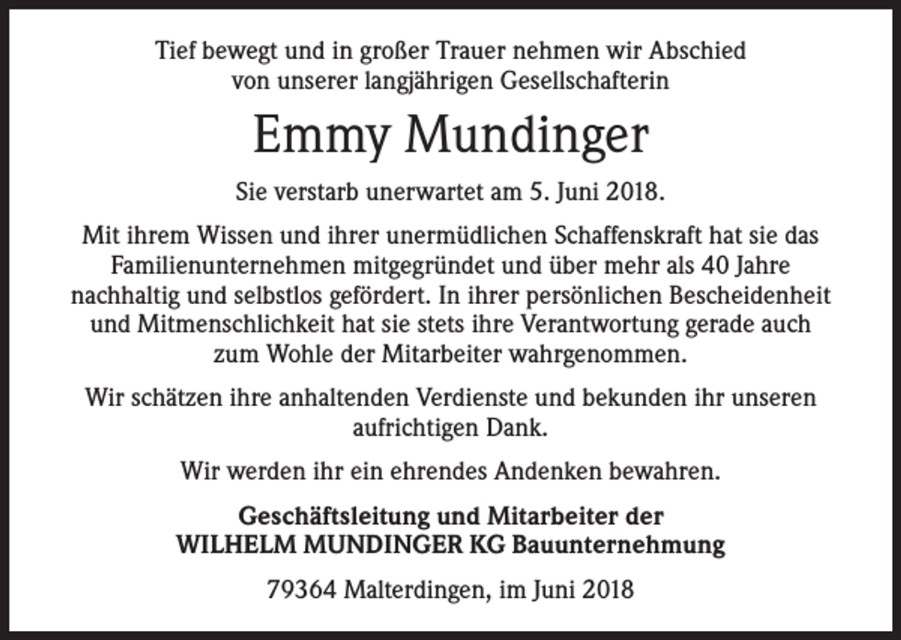 <p>Tief bewegt und in großer Trauer nehmen wir Abschied<br />von unserer langjährigen Gesellschafterin</p><p>Emmy Mundinger<br />Sie verstarb unerwartet am 5. Juni 2018.<br />Mit ihrem Wissen und ihrer unermüdlichen Schaffenskraft hat sie das<br />Familienunternehmen mitgegründet und über mehr als 40 Jahre<br />nachhaltig und selbstlos gefördert. In ihrer persönlichen Bescheidenheit<br />und Mitmenschlichkeit hat sie stets ihre Verantwortung gerade auch<br />zum Wohle der Mitarbeiter wahrgenommen.<br />Wir schätzen ihre anhaltenden Verdienste und bekunden ihr unseren<br />aufrichtigen Dank.<br />Wir werden ihr ein ehrendes Andenken bewahren.<br />Geschäftsleitung und Mitarbeiter der<br />WILHELM MUNDINGER KG Bauunternehmung<br />79364 Malterdingen, im Juni 2018</p>