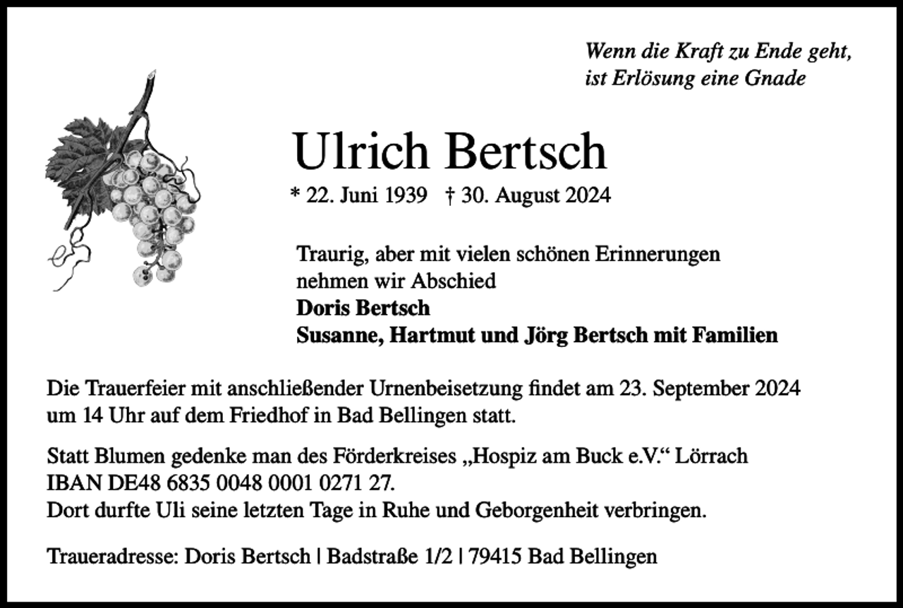 <p>Wenn die Kraft zu Ende geht,<br />ist Erlösung eine Gnade</p><p>Ulrich Bertsch<br />* 22. Juni 1939 † 30. August 2024<br />Traurig, aber mit vielen schönen Erinnerungen<br />nehmen wir Abschied<br />Doris Bertsch<br />Susanne, Hartmut und Jörg Bertsch mit Familien<br />Die Trauerfeier mit anschließender Urnenbeisetzung findet am 23. September 2024<br />um 14 Uhr auf dem Friedhof in Bad Bellingen statt.<br />Statt Blumen gedenke man des Förderkreises „Hospiz am Buck e.V.“ Lörrach<br />IBAN DE48 6835 0048 0001 0271 27.<br />Dort durfte Uli seine letzten Tage in Ruhe und Geborgenheit verbringen.<br />Traueradresse: Doris Bertsch | Badstraße 1/2 | 79415 Bad Bellingen</p>