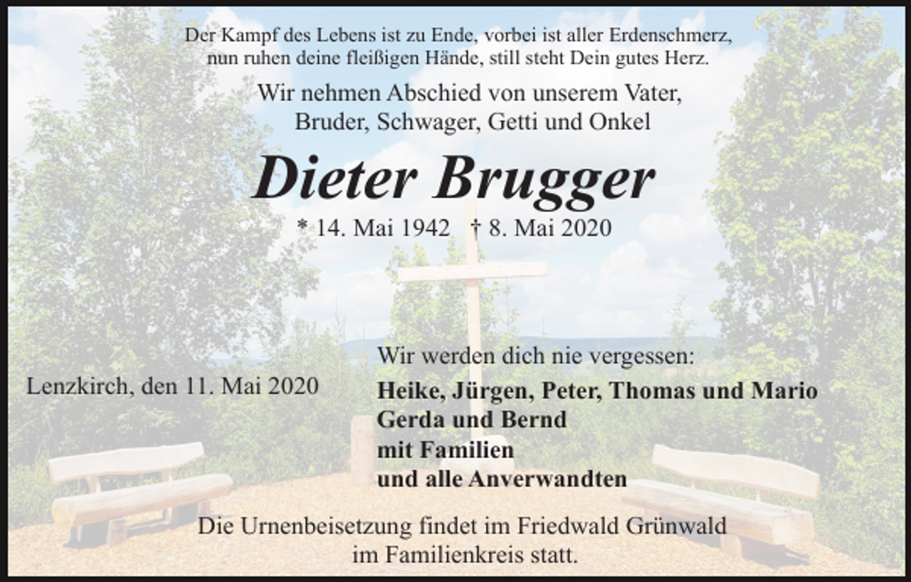 <p>Der Kampf des Lebens ist zu Ende, vorbei ist aller Erdenschmerz,<br />nun ruhen deine fleißigen Hände, still steht Dein gutes Herz.</p><p>Wir nehmen Abschied von unserem Vater,<br />Bruder, Schwager, Getti und Onkel</p><p>Dieter Brugger<br />* 14. Mai 1942 † 8. Mai 2020</p><p>Lenzkirch, den 11. Mai 2020</p><p>Wir werden dich nie vergessen:<br />Heike, Jürgen, Peter, Thomas und Mario<br />Gerda und Bernd<br />mit Familien<br />und alle Anverwandten</p><p>Die Urnenbeisetzung findet im Friedwald Grünwald<br />im Familienkreis statt.</p>