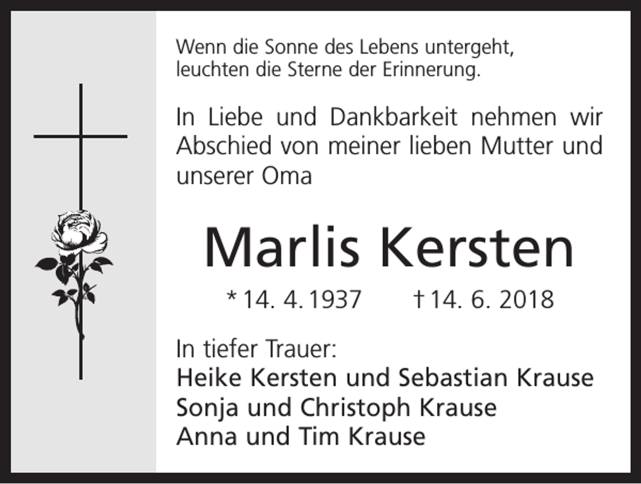 <p>Wenn die Sonne des Lebens untergeht,<br />leuchten die Sterne der Erinnerung.</p><p>In Liebe und Dankbarkeit nehmen wir<br />Abschied von meiner lieben Mutter und<br />unserer Oma</p><p>Marlis Kersten<br />* 14. 4. 1937 † 14. 6. 2018<br />In tiefer Trauer:<br />Heike Kersten und Sebastian Krause<br />Sonja und Christoph Krause<br />Anna und Tim Krause</p>
