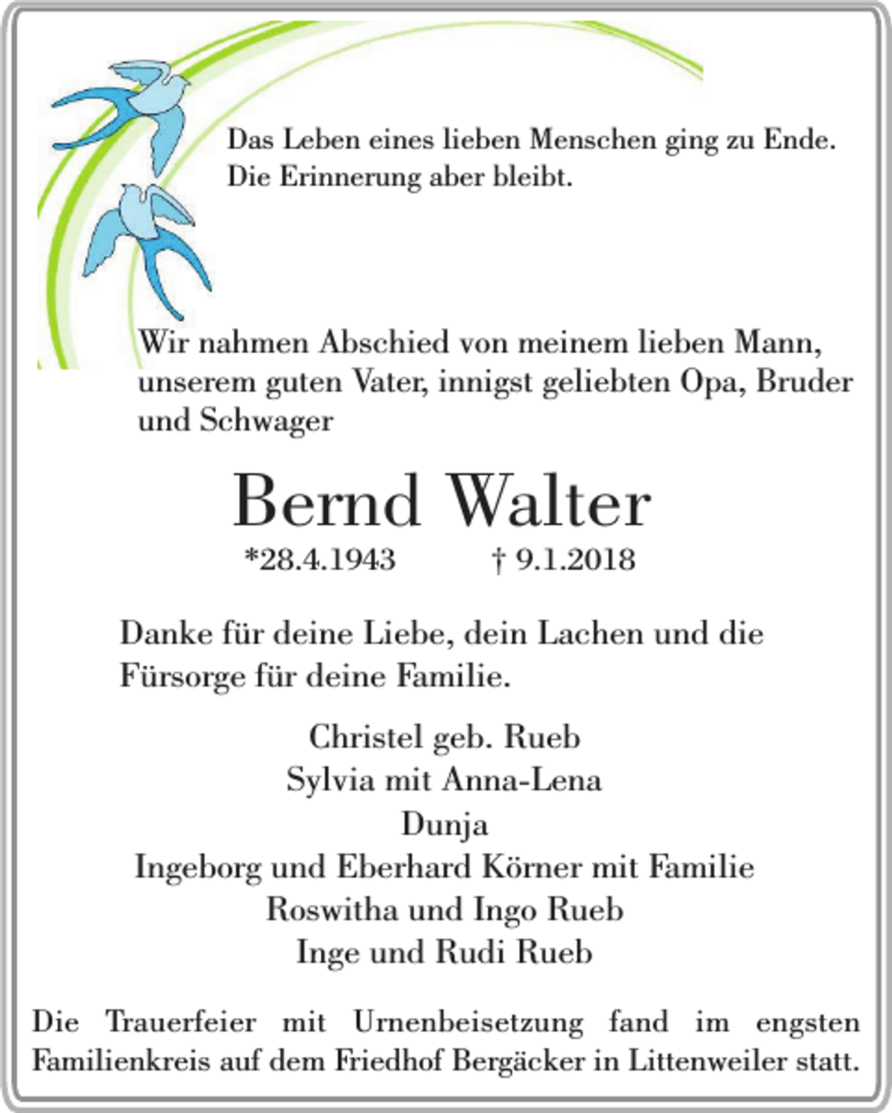 <p>Das Leben eines lieben Menschen ging zu Ende.<br />Die Erinnerung aber bleibt.</p><p>Wir nahmen Abschied von meinem lieben Mann,<br />unserem guten Vater, innigst geliebten Opa, Bruder<br />und Schwager</p><p>Bernd Walter<br />*28.4.1943</p><p>† 9.1.2018</p><p>Danke für deine Liebe, dein Lachen und die<br />Fürsorge für deine Familie.<br />Christel geb. Rueb<br />Sylvia mit Anna-Lena<br />Dunja<br />Ingeborg und Eberhard Körner mit Familie<br />Roswitha und Ingo Rueb<br />Inge und Rudi Rueb<br />Die Trauerfeier mit Urnenbeisetzung fand im engsten<br />Familienkreis auf dem Friedhof Bergäcker in Littenweiler statt.</p>