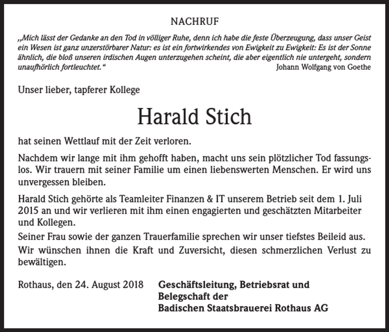 <p>NACHRUF<br />,,Mich lässt der Gedanke an den Tod in völliger Ruhe, denn ich habe die feste Überzeugung, dass unser Geist<br />ein Wesen ist ganz unzerstörbarer Natur: es ist ein fortwirkendes von Ewigkeit zu Ewigkeit: Es ist der Sonne<br />ähnlich, die bloß unseren irdischen Augen unterzugehen scheint, die aber eigentlich nie untergeht, sondern<br />unaufhörlich fortleuchtet.“<br />Johann Wolfgang von Goethe</p><p>Unser lieber, tapferer Kollege</p><p>Harald Stich<br />hat seinen Wettlauf mit der Zeit verloren.<br />Nachdem wir lange mit ihm gehofft haben, macht uns sein plötzlicher Tod fassungslos. Wir trauern mit seiner Familie um einen liebenswerten Menschen. Er wird uns<br />unvergessen bleiben.<br />Harald Stich gehörte als Teamleiter Finanzen &amp; IT unserem Betrieb seit dem 1. Juli<br />2015 an und wir verlieren mit ihm einen engagierten und geschätzten Mitarbeiter<br />und Kollegen.<br />Seiner Frau sowie der ganzen Trauerfamilie sprechen wir unser tiefstes Beileid aus.<br />Wir wünschen ihnen die Kraft und Zuversicht, diesen schmerzlichen Verlust zu<br />bewältigen.<br />Rothaus, den 24. August 2018</p><p>eschäftsleitung, Betriebsrat und<br />G<br />Belegschaft der<br />Badischen Staatsbrauerei Rothaus AG</p>