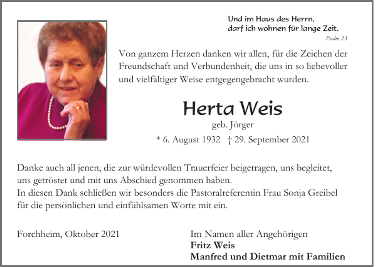 <p>Und im Haus des Herrn,<br />darf ich wohnen für lange Zeit.<br />Psalm 23</p><p>Von ganzem Herzen danken wir allen, für die Zeichen der<br />Freundschaft und Verbundenheit, die uns in so liebevoller<br />und vielfältiger Weise entgegengebracht wurden.</p><p>Herta Weis<br />geb. Jörger</p><p>* 6. August 1932 † 29. September 2021</p><p>Danke auch all jenen, die zur würdevollen Trauerfeier beigetragen, uns begleitet,<br />uns getröstet und mit uns Abschied genommen haben.<br />In diesen Dank schließen wir besonders die Pastoralreferentin Frau Sonja Greibel<br />für die persönlichen und einfühlsamen Worte mit ein.<br />Forchheim, Oktober 2021</p><p>Im Namen aller Angehörigen<br />Fritz Weis<br />Manfred und Dietmar mit Familien</p>