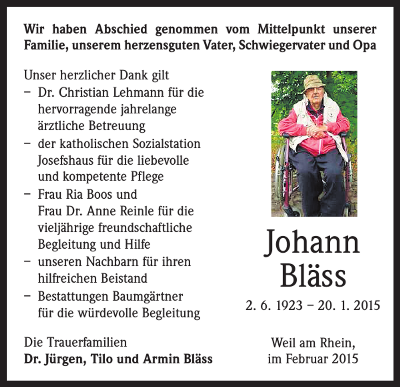 <p>Wir haben Abschied genommen vom Mittelpunkt unserer<br />­Familie, unserem herzensguten Vater, Schwiegervater und Opa<br />Unser herzlicher Dank gilt<br />– Dr. Christian Lehmann für die<br />hervorragende jahrelange<br />ärztliche Betreuung<br />– der katholischen Sozialstation<br />Josefshaus für die liebevolle<br />und kompetente Pflege<br />– Frau Ria Boos und<br />Frau Dr. Anne Reinle für die<br />vieljährige freundschaftliche<br />Begleitung und Hilfe<br />– unseren Nachbarn für ihren<br />hilfreichen Beistand<br />– Bestattungen Baumgärtner<br />für die würdevolle Begleitung<br />Die Trauerfamilien<br />Dr. Jürgen, Tilo und Armin Bläss</p><p>Johann<br />Bläss<br />2. 6. 1923 – 20. 1. 2015<br />Weil am Rhein,<br />im Februar 2015</p>