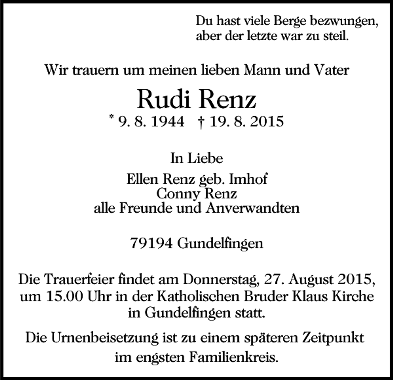 <p>Du hast viele Berge bezwungen,<br />aber der letzte war zu steil.</p><p>Wir trauern um meinen lieben Mann und Vater</p><p>Rudi Renz</p><p>* 9. 8. 1944 † 19. 8. 2015<br />In Liebe<br />Ellen Renz geb. Imhof<br />Conny Renz<br />alle Freunde und Anverwandten<br />79194 Gundelfingen<br />Die Trauerfeier findet am Donnerstag, 27. August 2015,<br />um 15.00 Uhr in der Katholischen Bruder Klaus Kirche<br />in Gundelfingen statt.<br />Die Urnenbeisetzung ist zu einem späteren Zeitpunkt<br />im engsten Familienkreis.</p>