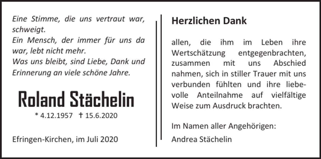 <p>Eine Stimme, die uns vertraut war,<br />schweigt.<br />Ein Mensch, der immer für uns da<br />war, lebt nicht mehr.<br />Was uns bleibt, sind Liebe, Dank und<br />Erinnerung an viele schöne Jahre.</p><p>Roland Stächelin</p><p>Herzlichen Dank<br />allen, die ihm im Leben ihre<br />Wertschätzung entgegenbrachten,<br />zusammen mit uns Abschied<br />nahmen, sich in stiller Trauer mit uns<br />verbunden fühlten und ihre liebevolle Anteilnahme auf vielfältige<br />Weise zum Ausdruck brachten.</p><p>* 4.12.1957  15.6.2020</p><p>Efringen-Kirchen, im Juli 2020</p><p>Im Namen aller Angehörigen:<br />Andrea Stächelin</p>