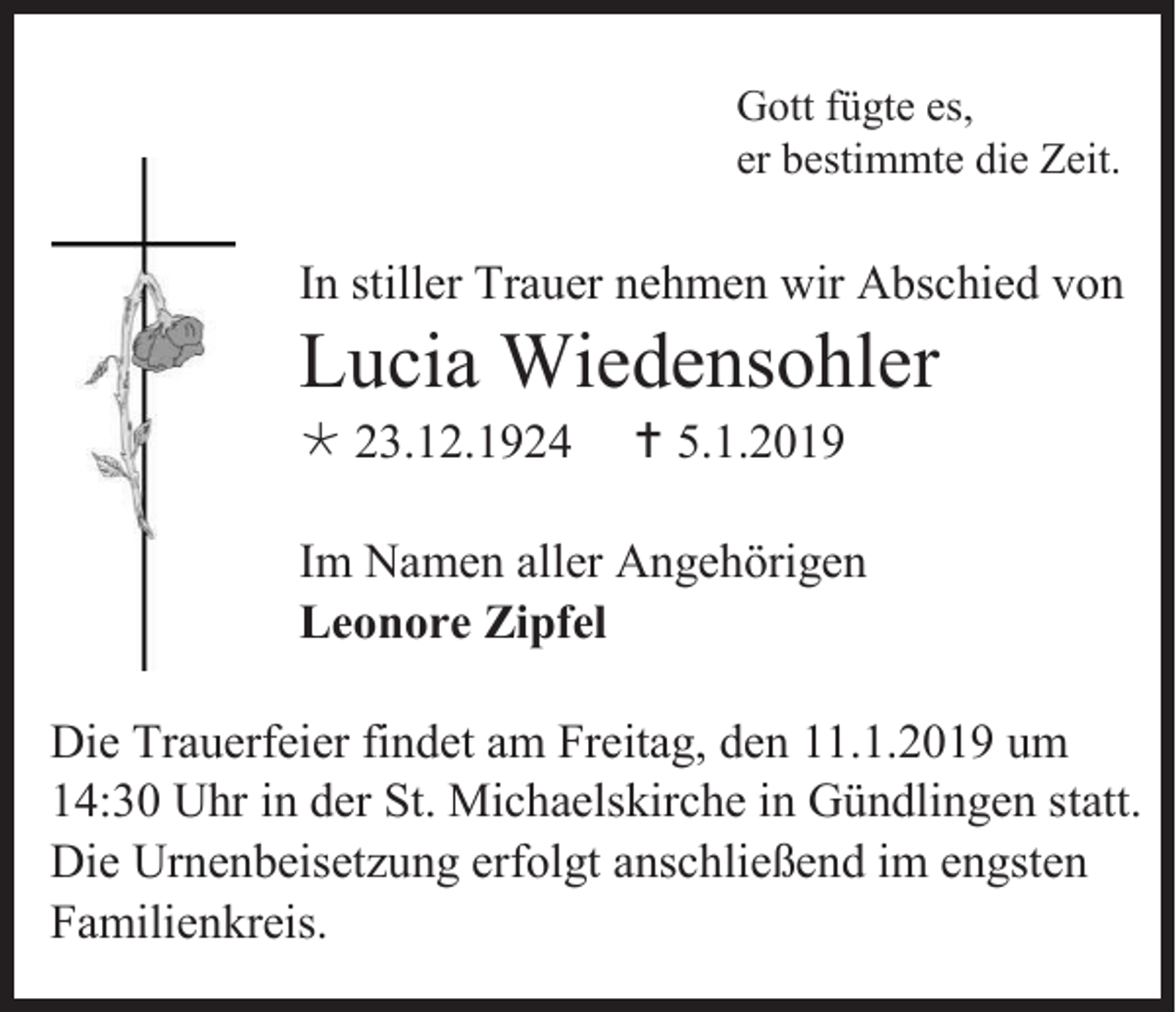 <p>Gott fügte es,<br />er bestimmte die Zeit.</p><p>In stiller Trauer nehmen wir Abschied von</p><p>Lucia Wiedensohler<br /> 23.12.1924</p><p> 5.1.2019</p><p>Im Namen aller Angehörigen<br />Leonore Zipfel<br />Die Trauerfeier findet am Freitag, den 11.1.2019 um<br />14:30 Uhr in der St. Michaelskirche in Gündlingen statt.<br />Die Urnenbeisetzung erfolgt anschließend im engsten<br />Familienkreis.</p>
