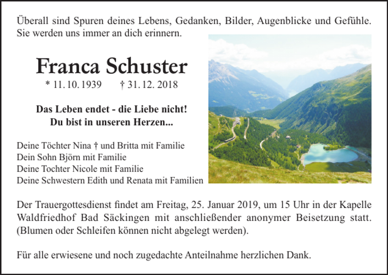 <p>Überall sind Spuren deines Lebens, Gedanken, Bilder, Augenblicke und Gefühle.<br />Sie werden uns immer an dich erinnern.</p><p>Franca Schuster<br />* 11. 10. 1939</p><p>† 31. 12. 2018</p><p>Das Leben endet - die Liebe nicht!<br />Du bist in unseren Herzen...<br />Deine Töchter Nina † und Britta mit Familie<br />Dein Sohn Björn mit Familie<br />Deine Tochter Nicole mit Familie<br />Deine Schwestern Edith und Renata mit Familien</p><p>Der Trauergottesdienst findet am Freitag, 25. Januar 2019, um 15 Uhr in der Kapelle<br />Waldfriedhof Bad Säckingen mit anschließender anonymer Beisetzung statt.<br />(Blumen oder Schleifen können nicht abgelegt werden).<br />Für alle erwiesene und noch zugedachte Anteilnahme herzlichen Dank.</p>