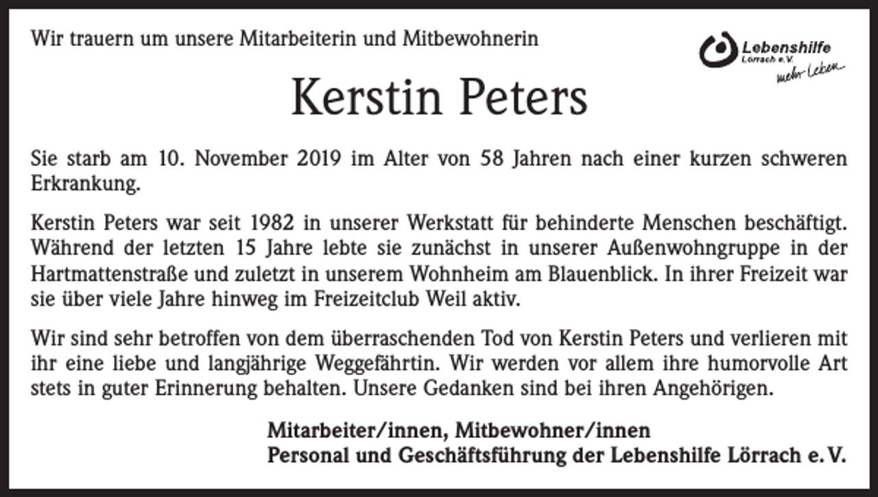 <p>Wir trauern um unsere Mitarbeiterin und Mitbewohnerin</p><p>Kerstin Peters<br />Sie starb am 10. November 2019 im Alter von 58 Jahren nach einer kurzen schweren<br />Erkrankung.<br />Kerstin Peters war seit 1982 in unserer Werkstatt für behinderte Menschen beschäftigt.<br />Während der letzten 15 Jahre lebte sie zunächst in unserer Außenwohngruppe in der<br />Hartmattenstraße und zuletzt in unserem Wohnheim am Blauenblick. In ihrer Freizeit war<br />sie über viele Jahre hinweg im Freizeitclub Weil aktiv.<br />Wir sind sehr betroffen von dem überraschenden Tod von Kerstin Peters und verlieren mit<br />ihr eine liebe und langjährige Weggefährtin. Wir werden vor allem ihre humorvolle Art<br />stets in guter Erinnerung behalten. Unsere Gedanken sind bei ihren Angehörigen.<br />Mitarbeiter/innen, Mitbewohner/innen<br />Personal und Geschäftsführung der Lebenshilfe Lörrach e. V.</p>